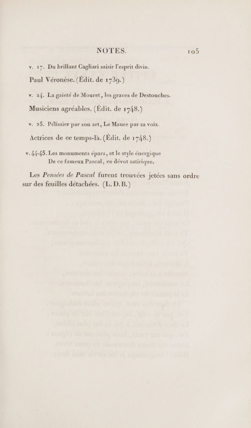 v. 17. Du briljant Cagliari saisir l'esprit divin. Paul Véronèse. (Édit. de 1739.) v. 24. La gaieté de Mouret, les graces de Destouches. Musiciens agréables. (Édit. de 1748.) v. 25. Pélissier par son art, Le Maure par sa voix. Actrices de ce temps-là. (Édit. de 1748.) v. 44-45. Les monuments épars, et le style énergique De ce fameux Pascal, ce dévot satirique. Les Pensées de Pascal furent trouvées jetées sans ordre sur des feuilles détachées. (L. D.B.)