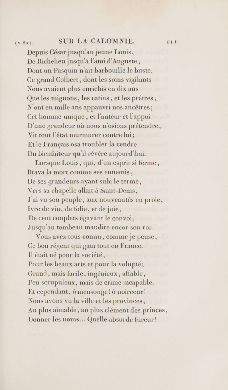 Depuis César jusqu'au jeune Louis, De Richelieu jusqu'à l'ami d'Auguste, Dont un Pasquin n'ait barbouillé le buste. Ce grand Colbert, dont les soins vigilants Nous avaient plus enrichis en dix ans Que les mignons, les catins , et les prêtres, N'ont en mille ans appauvri nos ancêtres ; Cet homme unique , et l'auteur et l'appui D'une grandeur où nous n'osions prétendre, Vit tout l’état murmurer contre lui ; Etle Français osa troubler la cendre Du bienfaiteur qu'il révère aujourd’hui. Lorsque Louis, qui, d'un esprit si ferme, Brava la mort comme ses ennemis, De ses grandeurs ayant subi le terme, Vers sa chapelle allait à Saint-Denis, J'ai vu son peuple, aux nouveautés en proie, Ivre de vin, de folie, et de Joie, De cent couplets égayant le convoi, Jusqu'au tombeau maudire encor son roi. Vous avez tous connu, Comme je pense, Ce bon régent qui gâta tout en France. Il était né pour Îa société, Pour les beaux arts et pour la volupté; Grand, mais facile, ingénieux, affable, Peu scrupuleux, mais de crime incapable. Et cependant, 6 mensonge! 6 noirceur! Nous avons vu la ville et les provinces, Au plus aimable, au plus clément des princes, Donner les noms... Quelle absurde fureur!