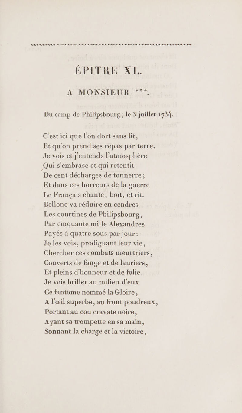 ANA RAR RAR BAR LR RL URBAN RAR BRU RL RAR RE R/R/ RULES DLL URL L'URL ÉPITRE XL. A MONSIEUR ***. Du camp de Philipsbourg, le 3 juillet 1734. C'est ici que l'on dort sans lit, Et qu on prend ses repas par terre. Je vois et J'entends l'atmosphère Qui s'embrase et qui retentit De cent décharges de tonnerre ; Et dans ces horreurs de la guerre Le Français chante, boit, et rit. Bellone va réduire en cendres Les courtines de Philipsbourg, Par cinquante mille Alexandres Payés à quatre sous par jour: Je les vois, prodiguant leur vie, Chercher ces combats meurtriers, Couverts de fange et de lauriers, Et pleins d'honneur et de folie. Je vois briller au milieu d'eux Ce fantôme nommé la Gloire, A l'œil superbe, au front poudreux, Portant au cou cravate noire, Ayant sa trompette en sa main, Sonnant la charge et la victoire,