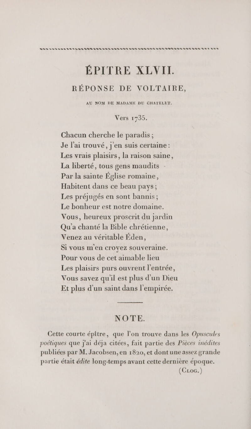 RAS VILA RAR ARS RAR RER ARE LR /R/ RL RL LR RE R/U/R N/R/E A/R /R ÉPITRE XLVIT. RÉPONSE DE VOLTAIRE, AU NOM DE MADAME DU CHATELET. Vers 1705. Chacun cherche le paradis ; Je l'ai trouvé, j'en suis certaine : Les vrais plaisirs, la raison saine, La liberté, tous gens maudits Par la sainte Église romaine, Habitent dans ce beau pays; Les préjugés en sont bannis; Le bonheur est notre domaine. Vous, heureux proscrit du jardin Qu'a chanté la Bible chrétienne, Venez au véritable Éden, Si vous m en Croyez souveraine. Pour vous de cet aimable lieu Les plaisirs purs ouvrent l'entrée, Vous savez qu'il est plus d'un Dieu Et plus d'un saint dans l'empirée. NOTE. Cette courte épiître, que l’on trouve dans les Opuscules poétiques que J'ai déja citées, fait partie des Pièces inédites publiées par M. Jacobsen, en 1820, et dont une assez grande partie était édite long-temps avant cette dernière époque. (CLoc.)