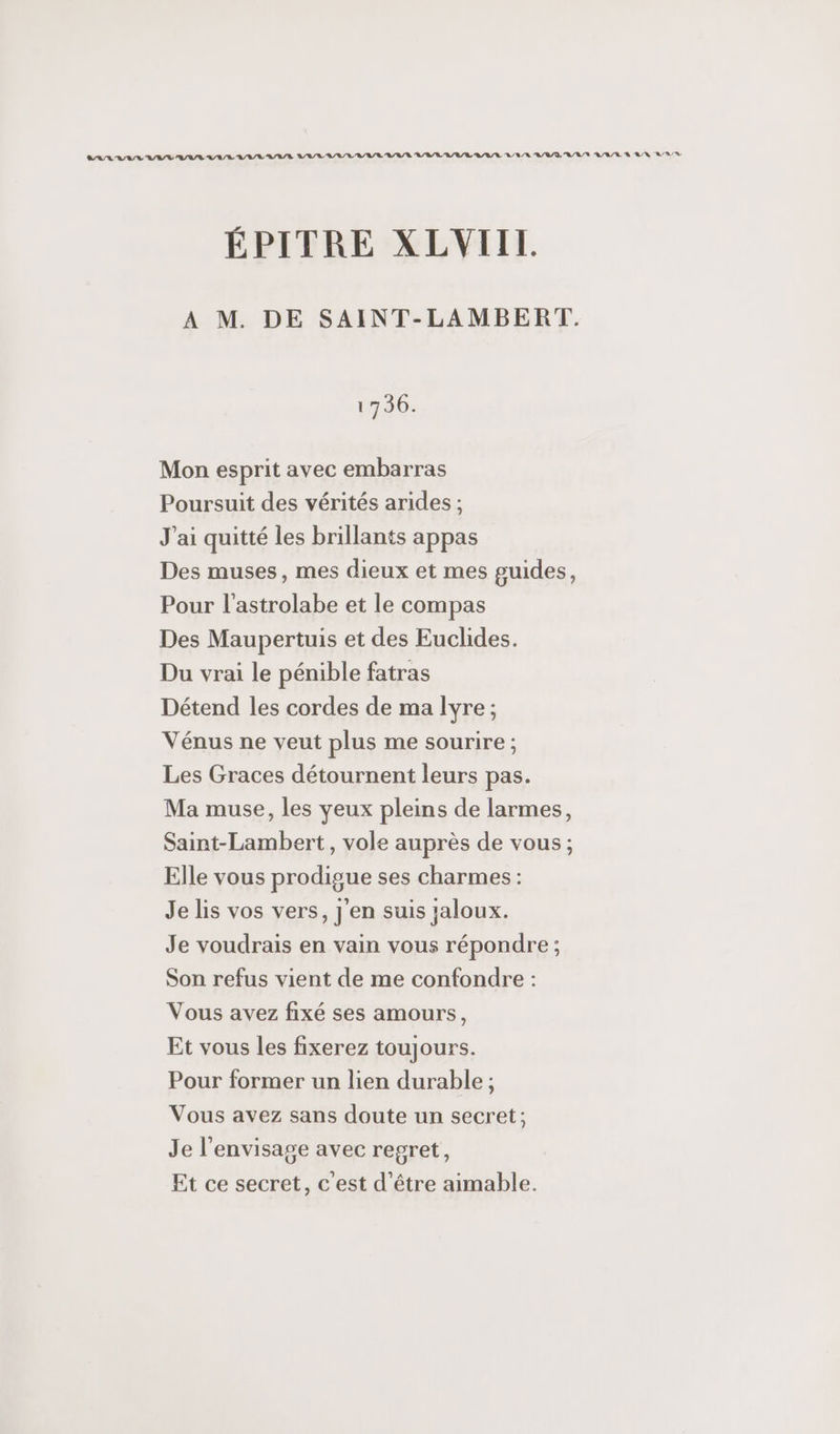 SARA AL AR AURA VLA/R/R RAR RAR AAA A/R LL RL R/U/L LUN A/R/D A/R NV A/R/R À AN ARR ÉPITRE XLVIIL A M. DE SAINT-LAMBERT. 1730. Mon esprit avec embarras Poursuit des vérités arides ; J'ai quitté les brillants appas Des muses, mes dieux et mes guides, Pour l'astrolabe et le compas Des Maupertuis et des Euclides. Du vrai le pénible fatras Détend les cordes de ma lyre; Vénus ne veut plus me sourire ; Les Graces détournent leurs pas. Ma muse, les yeux pleins de larmes, Saint-Lambert, vole auprès de vous ; Elle vous prodigue ses charmes: Je lis vos vers, j'en suis zaloux. Je voudrais en vain vous répondre ; Son refus vient de me confondre : Vous avez fixé ses amours, Et vous les fixerez toujours. Pour former un lien durable ; Vous avez sans doute un secret; Je l’envisage avec regret, Et ce secret, c’est d’être aimable.