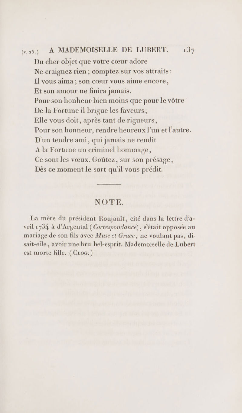 Du cher objet que votre cœur adore Ne craignez rien ; comptez sur vos attraits : Il vous aima ; son cœur vous aime encore, Et son amour ne finira jamais. Pour son honheur bien moins que pour le vôtre De la Fortune il brigue les faveurs; Elle vous doit, après tant de rigueurs, Pour son honneur, rendre heureux l’un et l'autre. D'un tendre ami, qui jamais ne rendit A la Fortune un criminel hommage, Ce sont les vœux. Goûtez, sur son présage, Dès ce moment le sort quil vous prédit. NOTE. La mère du président Roujault, cité dans la lettre d’a- vril 1734 à d’Argental ( Correspondance), s'était opposée au mariage de son fils avec Muse et Grace, ne voulant pas, di- sait-elle, avoir une bru bel-esprit. Mademoiselle de Lubert est morte fille. ( CLoc.)