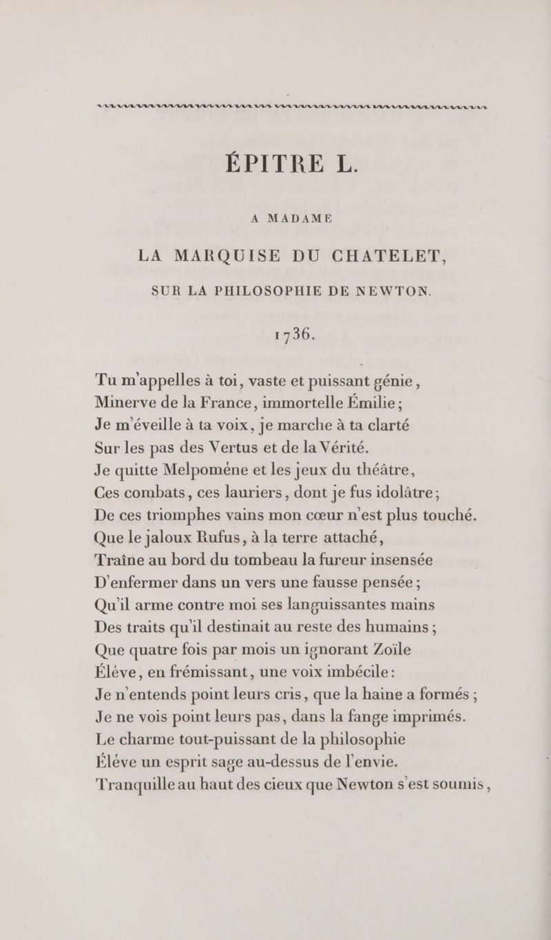 RAR RAR RL RL RARE BRL E/RE ARR LR R A/R RL RER RL/R/E LAR/R RL RL A/R LA LR /L D ÉPITRE L. A MADAME LA MARQUISE DU CHATELET, SUR LA PHILOSOPHIE DE NEWTON. 1730. Tu m'appelles à toi, vaste et puissant génie, Minerve de la France, immortelle Émilie ; Je m'éveille à ta voix, je marche à ta clarté Sur les pas des Vertus et de la Vérité. Je quitte Melpoméne et les jeux du théâtre, Ces combats, ces lauriers, dont je fus idolâtre; De ces triomphes vains mon cœur n'est plus touché. Que le jaloux Rufus, à la terre attaché, Traîne au bord du tombeau la fureur insensée D'enfermer dans un vers une fausse pensée ; Qu'il arme contre moi ses languissantes mains Des traits qu'il destinait au reste des humains ; Que quatre fois par mois un ignorant Zoiïle Éléve, en frémissant, une voix imbécile: Je n'entends point leurs cris, que la haine a formés ; Je ne vois point leurs pas, dans la fange imprimés. Le charme tout-puissant de la philosophie Élève un esprit sage au-dessus de l'envie. Tranquille au haut des cieux que Newton s'est soumis,