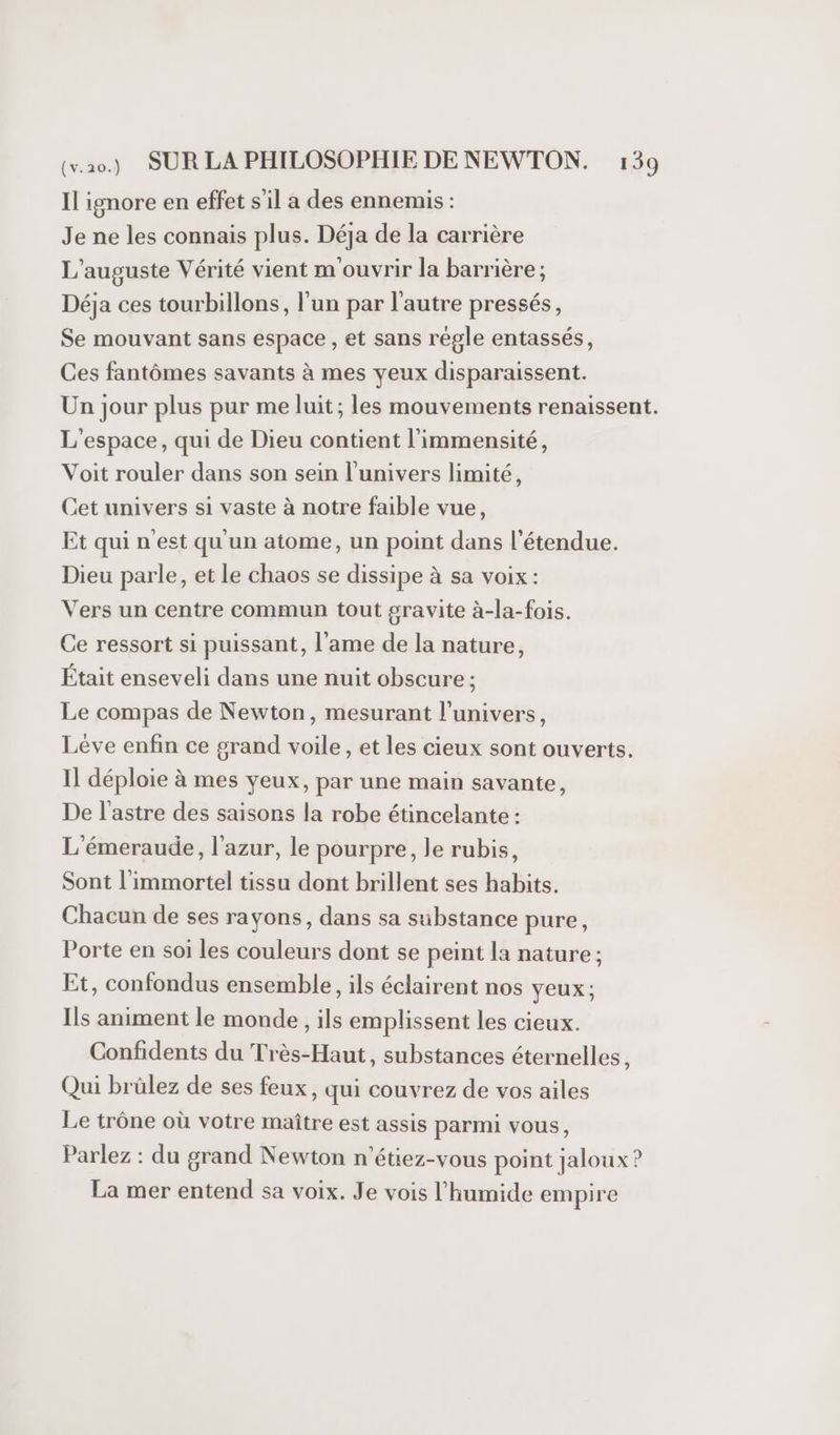 Il ignore en effet s'il a des ennemis : Je ne les connais plus. Déja de la carrière L’auguste Vérité vient m ouvrir la barrière ; Déja ces tourbillons, l’un par l’autre pressés, Se mouvant sans espace , et sans régle entassés, Ces fantômes savants à mes yeux disparaissent. Un jour plus pur me luit; les mouvements renaissent. L'espace, qui de Dieu contient l’immensité, Voit rouler dans son sein l'univers limité, Cet univers si vaste à notre faible vue, Et qui n'est qu'un atome, un point dans l'étendue. Dieu parle, et le chaos se dissipe à sa voix: Vers un centre commun tout gravite à-la-fois. Ce ressort si puissant, l'ame de la nature, Était enseveli dans une nuit obscure ; Le compas de Newton, mesurant l'univers, Léve enfin ce grand voile, et les cieux sont ouverts. Il déploie à mes yeux, par une main savante, De l’astre des saisons la robe étincelante : L'émeraude, l'azur, le pourpre, le rubis, Sont l'immortel tissu dont brillent ses habits. Chacun de ses rayons, dans sa substance pure, Porte en soi les couleurs dont se peint la nature ; Et, confondus ensemble, ils éclairent nos yeux; Ils animent le monde, ils emplissent les cieux. Confidents du Très-Haut, substances éternelles, Qui brülez de ses feux, qui couvrez de vos ailes Le trône où votre maître est assis parmi vous, Parlez : du grand Newton n'’étiez-vous point jaloux ? La mer entend sa voix. Je vois l’humide empire