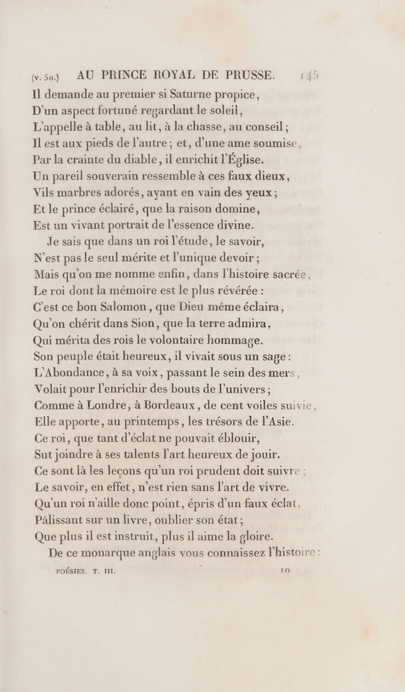 Il demande au premier si Saturne propice, D'un aspect fortuné regardant le soleil, L’appelle à table, au lit, à la chasse, au conseil ; Il est aux pieds de l’autre; et, d'une ame soumise, Par la crainte du diable, il enrichit l'Église. Un pareil souverain ressemble à ces faux dieux, Vils marbres adorés, ayant en vain des veux; Et le prince éclairé, que la raison domine, Est un vivant portrait de l'essence divine. Je sais que dans un roi l'étude, le savoir, N'est pas Le seul mérite et l'unique devoir ; Mais qu'on me nomme enfin, dans l'histoire sacrée, Le roi dont la mémoire est le plus révérée : C’est ce bon Salomon , que Dieu même éclaira, Qu'on chérit dans Sion, que la terre admira, Qui mérita des rois le volontaire hommage. Son peuple était heureux, il vivait sous un sage : L'Abondance, à sa voix, passant le sein des mers, Volait pour l’enrichir des bouts de l’univers ; Comme à Londre, à Bordeaux, de cent voiles suivie, Elle apporte, au printemps, les trésors de l'Asie. Ce roi, que tant d'éclat ne pouvait éblouir, Sut joindre à ses talents l’art heureux de jouir. Ce sont là les leçons qu un roi prudent doit suivre ; Le savoir, en effet, n’est rien sans l’art de vivre. Qu'un roi n'aille donc point, épris d’un faux éclat, Pâlissant sur un livre, oublier son état ; Que plus il est instruit, plus il aime la gloire. De ce monarque anglais vous connaissez l'histoire :