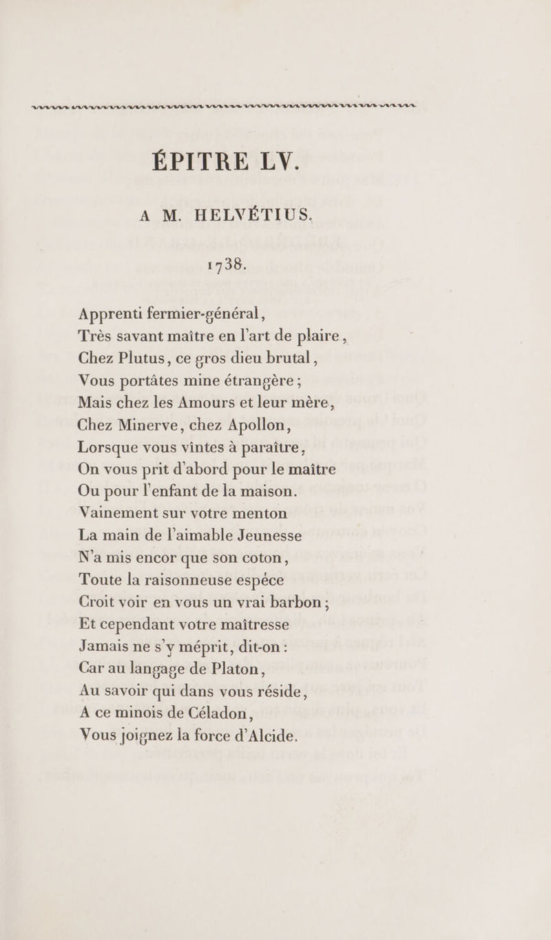 AA ASIIS CAR AVALTAN LUI LUVEUVE LVUR LI R VA VIULL ALL LVL URULLUVTE LARLAR ÉPITRE LV. A M. HELVÉTIUS. 1736. Apprenti fermier-général, Très savant maître en l'art de plaire, Chez Plutus, ce gros dieu brutal, Vous portâtes mine étrangère ; Mais chez les Amours et leur mère, Chez Minerve, chez Apollon, Lorsque vous vintes à paraître, On vous prit d'abord pour le maître Ou pour l'enfant de la maison. Vainement sur votre menton La main de l’aimable Jeunesse N'a mis encor que son coton, Toute la raisonneuse espece Croit voir en vous un vrai barbon ; Et cependant votre maîtresse Jamais ne s'y méprit, dit-on : Car au langage de Platon, Au savoir qui dans vous réside, A ce minois de Céladon, Vous joignez la force d’Alcide.