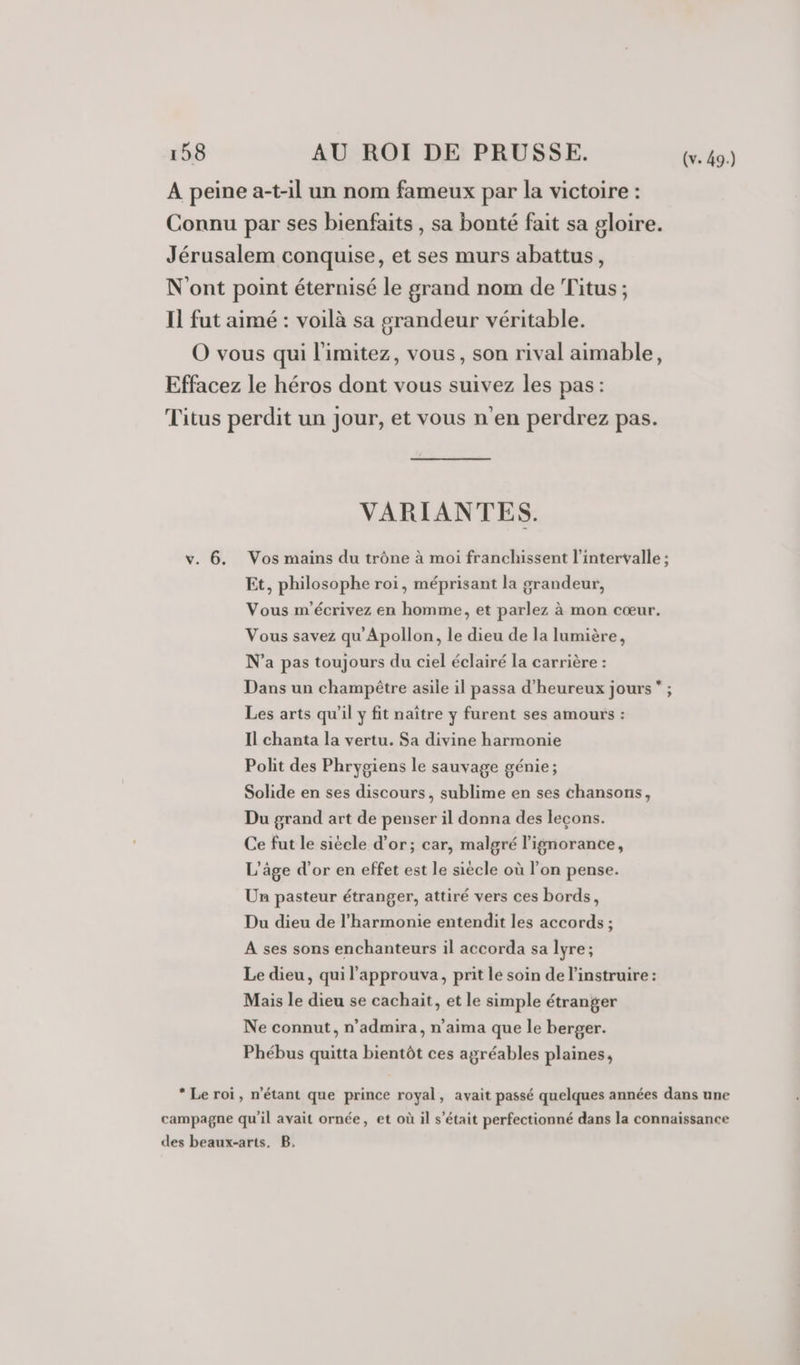 À peine a-t-il un nom fameux par la victoire : Connu par ses bienfaits , sa bonté fait sa gloire. Jérusalem conquise, et ses murs abattus, N'ont point éternisé le grand nom de Titus ; Il fut aimé : voilà sa grandeur véritable. O vous qui l'imitez, vous, son rival aimable, Effacez le héros dont vous suivez les pas: Titus perdit un jour, et vous n'en perdrez pas. VARIANTES. v. 6. Vos mains du trône à moi franchissent l'intervalle ; Et, philosophe roi, méprisant la grandeur, Vous m'écrivez en homme, et parlez à mon cœur. Vous savez qu'Apollon, le dieu de la lumière, N’a pas toujours du ciel éclairé la carrière : Dans un champêtre asile il passa d’heureux jours ; Les arts qu'il y fit naître y furent ses amours : Il chanta la vertu. Sa divine harmonie Polit des Phrygiens le sauvage génie; Solide en ses discours, sublime en ses chansons, Du grand art de penser il donna des leçons. Ce fut le siècle d’or; car, malgré l'ignorance, L'âge d’or en effet est le siècle où l’on pense. Un pasteur étranger, attiré vers ces bords, Du dieu de l'harmonie entendit les accords ; A ses sons enchanteurs il accorda sa lyre; Le dieu, qui l’approuva, prit le soin de l’instruire : Mais le dieu se cachait, et le simple étranger Ne connut, n’admira, n’aima que le berger. Phébus quitta bientôt ces agréables plaines, * Le roi, n'étant que prince royal, avait passé quelques années dans une campagne qu'il avait ornée, et où il s'était perfectionné dans la connaissance des beaux-arts. B.