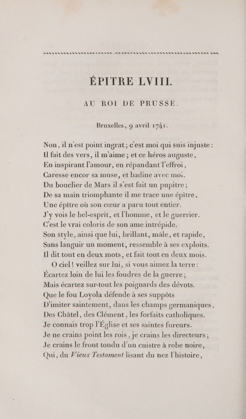 RAS ROR/R ARR LR A/R R/R/R LR A/R /R A/R RU /R BR N/R/R MER RAR R RE BR RARE ARR ARR A/R/R ÉPITRE LVIIL AU ROI DE PRUSSE. Bruxelles, 9 avril 1741. Non,ilnest point ingrat ; c'est moi qui suis injuste : Il fait des vers, il m'aime ; et ce héros auguste, En inspirant l'amour, en répandant l'effroi, Caresse encor sa muse, et badine avec moi. Du bouclier de Mars il s'est fait un pupitre; De sa main triomphante il me trace une épitre, Une épître où son cœur a paru tout entier. J'y vois le bel-esprit, et l'homme, et le guerrier. C'est le vrai coloris de son ame intrépide. Son style, ainsi que lui, brillant, mâle, et rapide, Sans languir un moment, ressemble à ses exploits. Il dit tout en deux mots, et fait tout en deux mois. O ciel! veillez sur lui, si vous aimez la terre: Écartez loin de lui les foudres de la guerre ; Mais écartez sur-tout les poignards des dévots. Que le fou Loyola défende à ses suppôts D'imiter saintement, dans les champs germaniques, Des Châtel, des Clément, les forfaits catholiques. Je connais trop l'Église et ses saintes fureurs. Je ne crains point les rois , Je crains les directeurs ; Je crains le front tondu d’un cuistre à robe noire, Qui, du Vieux Testament lisant du nez l’histoire,