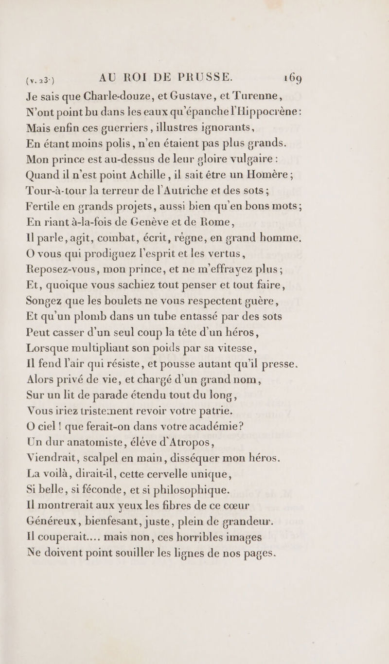 Je sais que Charle-douze, et Gustave, et Turenne, N’ont point bu dans les eaux qu'épanche l'Hippocrène: Mais enfin ces guerriers, illustres ignorants, En étant moins polis, n’en étaient pas plus grands. Mon prince est au-dessus de leur gloire vulgaire : Quand il n'est point Achille , il sait être un Homère; Tour-à-tour la terreur de l'Autriche et des sots ; Fertile en grands projets, aussi bien qu'en bons mots; En riant à-la-fois de Genève et de Rome, Il parle, agit, combat, écrit, règne, en grand homme. O vous qui prodiguez l'esprit et les vertus, Reposez-vous, mon prince, et ne m'effravez plus; Et, quoique vous sachiez tout penser et tout faire, Songez que les boulets ne vous respectent guère, Et qu'un plomb dans un tube entassé par des sots Peut casser d’un seul coup la tête d'un héros, Lorsque multipliant son poids par sa vitesse, Il fend l'air qui résiste, et pousse autant qu'il presse. Alors privé de vie, et chargé d'un grand nom, Sur un lit de parade étendu tout du long, Vousirieztristement revoir votre patrie. O ciel ! que ferait-on dans votre académie? Un dur anatomiste, élève d'Atropos, Viendrait, scalpel en main, disséquer mon héros. La voilà, dirait:il, cette cervelle unique, Si belle, si féconde, et si philosophique. Il montrerait aux yeux les fibres de ce cœur Généreux, bienfesant, juste, plein de grandeur. Il couperait.... mais non, ces horribles images Ne doivent point souiller les lignes de nos pages.