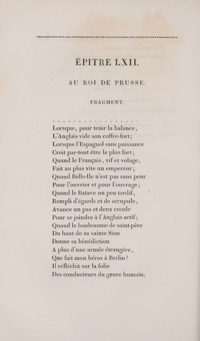 RAR VAR RIRE RARE ARR ARR BR RAR RE A/R ALL RL RATE LR LR RL RER A/R A/EL/L A/R ÉPITRE LXIL AU ROI DE PRUSSE. FRAGMENT. L'Anpglais vide son coffre-fort; Lorsque l'Espagnol sans puissance Croit par-tout être le plus fort ; Quand le Français, vif et volage, Fait au plus vite un empereur ; Quand Belle-Ile n'est pas sans peur Pour l’ouvrier et pour l'ouvrage ; Quand le Batave un peu tardif, Rempli d'égards et de scrupule, Avance un pas et deux recule Pour se joindre à l'Anglais actif; Quand le bonhomme de saint-père Du haut de sa sainte Sion Donne sa bénédiction A plus d'une armée étrangère, Que fait mon héros à Berlin ? Il réfléchit sur la folie Des conducteurs du genre humain;