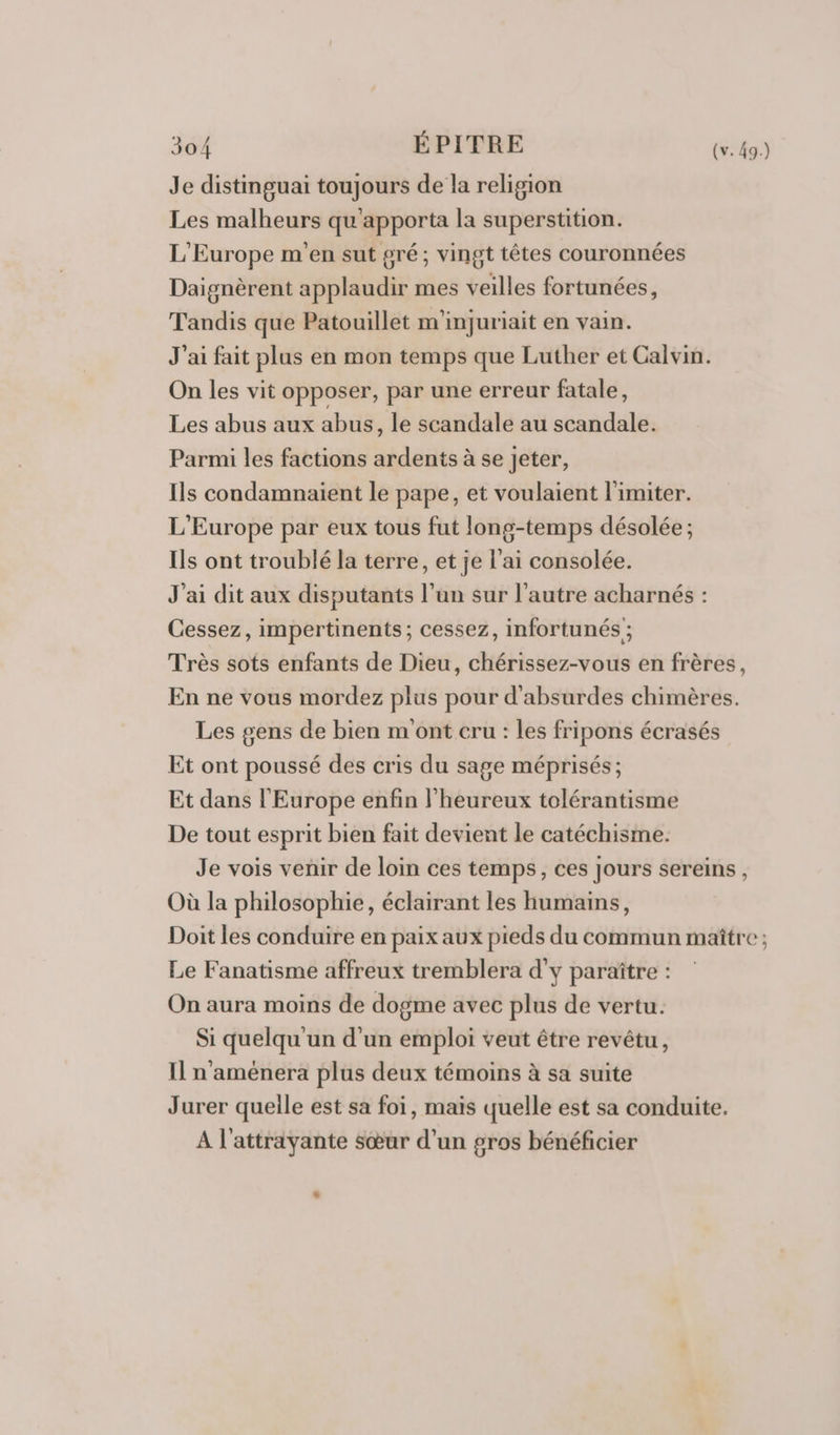 Je distinguai toujours de la religion Les malheurs qu'apporta la superstition. L'Europe m'en sut gré; vingt têtes couronnées Daignèrent applaudir mes veilles fortunées, Tandis que Patouillet m'injuriait en vain. J'ai fait plus en mon temps que Luther et Calvin. On les vit opposer, par une erreur fatale, Les abus aux abus, le scandale au scandale. Parmi les factions ardents à se jeter, Ils condamnaient le pape, et voulaient limiter. L'Europe par eux tous fut long-temps désolée ; Ils ont troublé la terre, et je l'ai consolée. J'ai dit aux disputants l’un sur l’autre acharnés : Cessez, impertinents; cessez, infortunés ; Très sots enfants de Dieu, chérissez-vous en frères, En ne vous mordez plus pour d'absurdes chimères. Les gens de bien m'ont cru : les fripons écrasés Et ont poussé des cris du sage méprisés ; Et dans l'Europe enfin l’heureux tolérantisme De tout esprit bien fait devient le catéchisme. Je vois venir de loin ces temps, ces jours sereins, Où la philosophie, éclairant les humains, Doit les conduire en paix aux pieds du commun maître ; Le Fanatisme affreux tremblera d'y paraître : On aura moins de dogme avec plus de vertu. Si quelqu'un d'un emploi veut être revêtu, Il n'aménera plus deux témoins à sa suite Jurer quelle est sa foi, mais quelle est sa conduite. A l'atträyante sœur d’un gros bénéficier