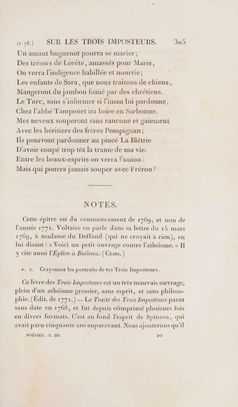 Un amant huguenot pourra se marier; Des trésors de Lorète, amassés pour Marie, On verra l'indigence habillée et nourrie; Les enfants de Sara, que nous traitons de chiens, Mangeront du jambon fumé par des chrétiens. Le Turc, sans s'informer si l’iman lui pardonne, Chez l'abbé Tamponetira boire en Sorbonne. Mes neveux souperont sans rancune et gaiement Avec les héritiers des frères Pompignan; Ils pourront pardonner au pincé La Blétrie D'avoir coupé trop tôt la trame de ma vie. Entre les beaux-esprits on verra lunion : Mais qui pourra jamais souper avec F'réron? NOTES. Cette épitre est du commencement de 1769, et non de l'année 1771. Voltaire en parle dans sa lettre du 15 mars 1769, à madame du Deffand (qui ne croyait à rien), en lui disant : « Voici un petit ouvrage contre l’athéisme. » Il y cite aussi l’Épitre à Boileau. (CLoc.) Ve. -2: Crayonner les portraits de tes Trois Imposteurs. Ce livre des Trois Imposteurs est un très mauvais ouvrage, plein d’un athéisme grossier, sans esprit, et sans philoso- phie. (Édit. de 1771.)— Le Traité des Trois Imposteurs parut sans date en 1768, et fut depuis réimprimé plusieurs fois en divers formats. C’est au fond l'esprit de Spinosa, qui avait paru Cinquante ans auparavant. Nous ajouterons qu'il POÉSIES, T. II. 20