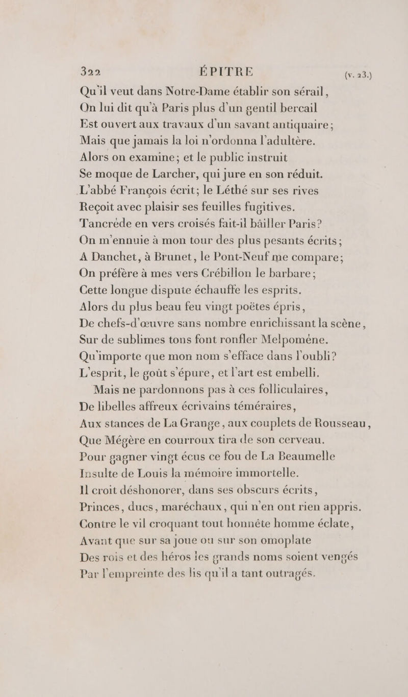 Qu'il veut dans Notre-Dame établir son sérail, On lui dit qu à Paris plus d'un gentil bercail Est ouvert aux travaux d'un savant antiquaire ; Mais que jamais la loi n'ordonna l’adultère. Alors on examine; et le public instruit Se moque de Larcher, qui jure en son réduit. L'abbé François écrit; le Léthé sur ses rives Reçoit avec plaisir ses feuilles fugitives. Tancréde en vers croisés fait-il bâiller Paris? On m'ennuie à mon tour des plus pesants écrits ; A Danchet, à Brunet, le Pont-Neuf me compare; On préfère à mes vers Crébillon le barbare ; Cette longue dispute échaufte les esprits. Alors du plus beau feu vingt poëtes épris, De chefs-d'œuvre sans nombre enrichissant la scène, Sur de sublimes tons font ronfler Melpoméne. Qu'importe que mon nom s’efface dans l'oubli? L'esprit, le goût s'épure, et l’art est embelli. Mais ne pardonnons pas à ces folliculaires, De libelles affreux écrivains téméraires, Aux stances de La Grange , aux couplets de Rousseau, Que Mégère en courroux tira cle son cerveau. Pour gagner vingt écus ce fou de La Beaumelle Insulte de Louis la mémoire immortelle. 11 croit déshonorer, dans ses obscurs écrits, Princes, ducs, maréchaux, qui n'en ont rien appris. Contre le vil croquant tout honnête homme éclate, Avant que sur sa Joue ou sur son omoplate Des rois et des héros les grands noms soient vengés Par l'empreinte des lis qu'il a tant outragés.