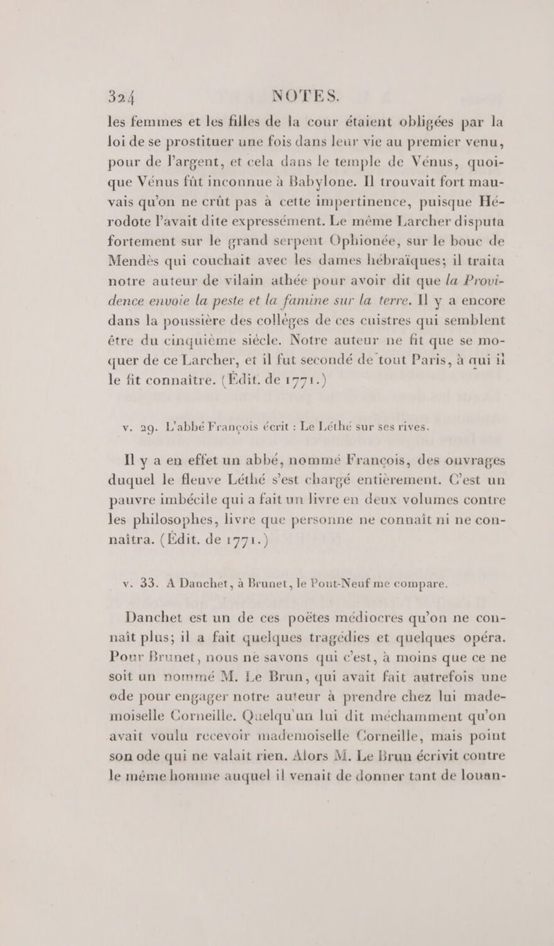 les femmes et les filles de la cour étaient obligées par la loi de se prostituer une fois dans leur vie au premier venu, pour de l'argent, et cela dans le temple de Vénus, quoi- que Vénus fût inconnue à Babylone. Il trouvait fort mau- vais qu'on ne crüût pas à cette impertinence, puisque Hé- rodote l'avait dite expressément. Le même Larcher disputa fortement sur le grand serpent Ophionée, sur le bouc de Mendès qui couchait avec les dames hébraïques; il traita notre auteur de vilain athée pour avoir dit que la Provi- dence envoie la peste et la famine sur la terre. A y a encore dans la poussière des collèges de ces cuistres qui semblent être du cinquième siécle. Notre auteur ne fit que se mo- quer de ce Larcher, et il fut secondé de tout Paris, à qui ü le fit connaître. (Édit. de 1771.) v. 29. L'abbé François écrit : Le Léthé sur ses rives. Il y a en effet un abbé, nommé Francois, des ouvrages duquel le fleuve Léthé s’est chargé entièrement. Cest un pauvre imbécile qui a fait un livre en deux volumes contre les philosophes, livre que personne ne connaît ni ne con- naîtra. (Édit. de 1771.) v. 33. À Danchet, à Brunet, le Pont-Neuf me compare. Danchet est un de ces poëtes médiocres qu'on ne con- naît plus; il a fait quelques tragédies et quelques opéra. Pour Brunet, nous ne savons qui c’est, à moins que ce ne soit un nommé M. Le Brun, qui avait fait autrefois une ode pour engager notre auteur à prendre chez lui made- moiselle Corneille. Quelqu un lui dit méchamment qu'on avait voulu recevoir mademoiselle Corneille, mais point son ode qui ne valait rien. Alors M. Le Brun écrivit contre le même homme auquel il venait de donner tant de louan-