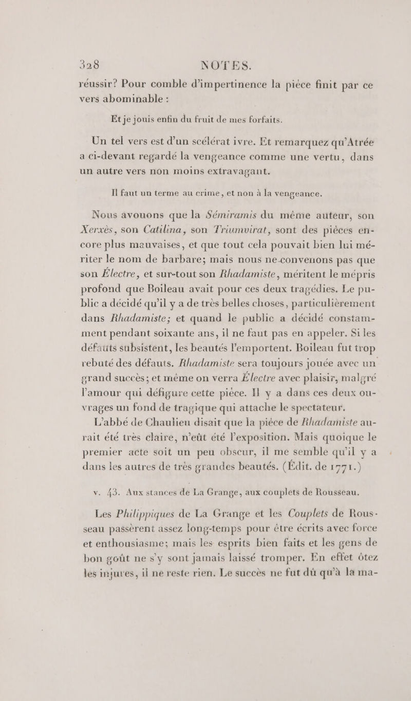 réussir? Pour comble d’impertinence la piece finit par ce vers abominable : Et je jouis enfin du fruit de mes forfaits. Un tel vers est d’un scélérat ivre. Et remarquez qu’Atrée a Ci-devant regardé la vengeance comme une vertu, dans un autre vers non moins extravagant. I! faut un terme au crime, et non à la vengeance. Nous avouons que la Sémiramis du même auteur, son Xerxès, son Catilina, son Triumvirat, sont des pièces en- core plus mauvaises, et que tout cela pouvait bien lui mé- riter le nom de barbare; mais nous ne-convenons pas que son Électre, et sur-tout son Rhadamiste, méritent le mépris profond que Boileau avait pour ces deux tragédies. Le pu- blic a décidé qu’il y a de très belles choses, particulièrement dans Rhadamiste; et quand le public a décidé constam- ment pendant soixante ans, il ne faut pas en appeler. Si les défauts subsistent, les beautés l’'emportent. Boileau fut trop rebuté des défauts. Rhadamiste sera toujours jouée avec un grand succès; et même on verra Électre avec plaisir, malgré l'amour qui défigure cette pièce. Il y a dans ces deux ou- vrages un fond de tragique qui attache le spectateur. L'abbé de Chaulieu disait que la pièce de Rhiadamiste au- rait été très claire, n’eût été l’exposition. Mais quoique le premier acte soit un peu obscur, il me semble qu'il y a dans les autres de très grandes beautés. (Édit. de 1971.) v. 43. Aux stances de La Grange, aux couplets de Rousseau. Les Philippiques de La Grange et les Couplets de Rous- seau passèrent assez long-temps pour être écrits avec force et enthousiasme; mais les esprits bien faits et les gens de bon goût ne s'y sont jamais laissé tromper. En effet ôtez les intures, il ne reste rien. Le succès ne fut dû qu'à la ma-