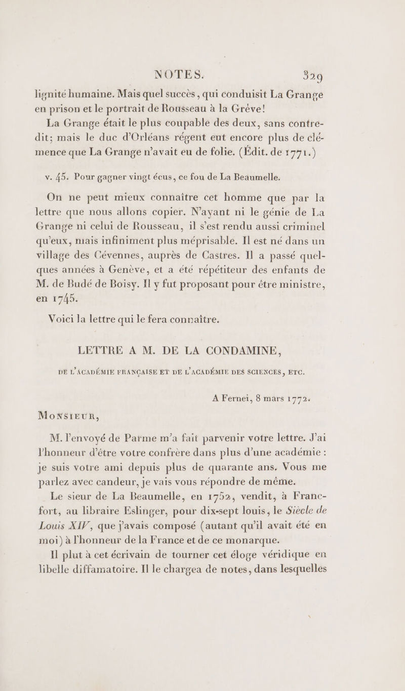 lignité humaine. Mais quel succès , qui conduisit La Grange en prison et le portrait de Rousseau à la Grève! La Grange était le plus coupable des deux, sans contre- dit; mais le duc d'Orléans régent eut encore plus de clé- mence que La Grange n'avait eu de folie. (Édit. de 1771.) v. 45. Pour gagner vingt écus, ce fou de La Beaumelle. On ne peut mieux connaître cet homme que par la lettre que nous allons copier. N'ayant ni le génie de La Grange ni celui de Rousseau, il s’est rendu aussi criminel qu'eux, mais infiniment plus méprisable. Il est né dans un village des Cévennes, auprès de Castres. Il a passé quel- ques années à Genève, et a été répétiteur des enfants de M. de Budé de Boisy. Il y fut proposant pour être ministre, en 1745. Voici la lettre qui le fera connaître. LETTRE À M. DE LA CONDAMINE, DE L'ACADÉMIE FRANÇAISE ET DE L'ACADÉMIE DES SCIENCES, ETC. À Fernei, 8 mars 1772: MoNSIEUR, M. lenvoyé de Parme m’a fait parvenir votre lettre. J’ai l'honneur d’être votre confrère dans plus d’une académie : je suis votre ami depuis plus de quarante ans. Vous me parlez avec candeur, je vais vous répondre de même. Le sieur de La Beaumelle, en 1752, vendit, à Franc- fort, au libraire Eslinger, pour dix-sept louis, le Siècle de Louis XIV, que j'avais composé (autant qu'il avait été en moi) à l'honneur de la France et de ce monarque. Il plut à cet écrivain de tourner cet éloge véridique en libelle diffamatoire. Il le chargea de notes, dans lesquelles