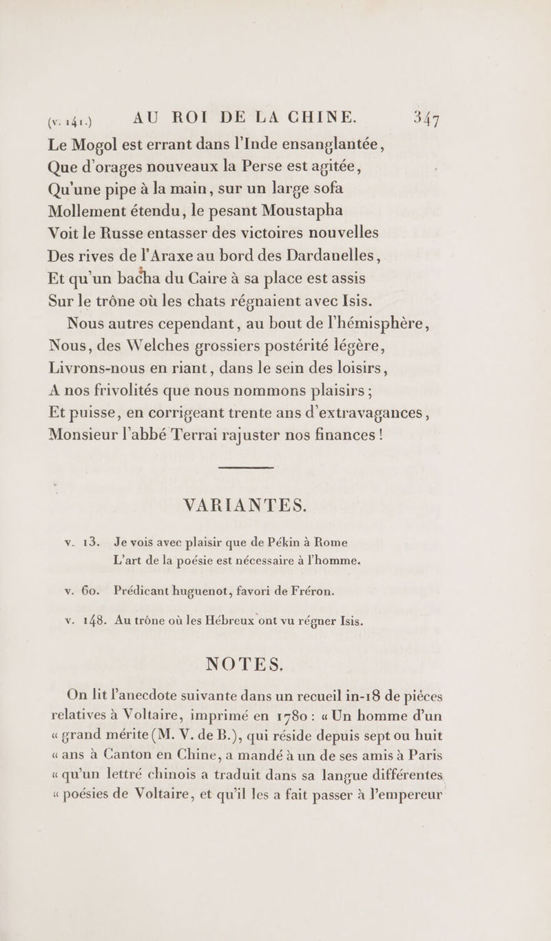 Le Mogol est errant dans l'Inde ensanglantée, Que d’orages nouveaux la Perse est agitée, Qu'une pipe à la main, sur un large sofa Mollement étendu, le pesant Moustapha Voit le Russe entasser des victoires nouvelles Des rives de l'Araxe au bord des Dardanelles, Et qu'un bacha du Caire à sa place est assis Sur le trône où les chats régnaient avec Isis. Nous autres cependant, au bout de l'hémisphère, Nous, des Welches grossiers postérité légère, Livrons-nous en riant, dans le sein des loisirs, A nos frivolités que nous nommons plaisirs ; Et puisse, en corrigeant trente ans d’extravagances, Monsieur l'abbé Terrai rajuster nos finances! VARIANTES. v. 13. Je vois avec plaisir que de Pékin à Rome L’art de la poésie est nécessaire à l'homme. v. 60. Prédicant huguenot, favori de Fréron. v. 148. Au trône où les Hébreux ont vu régner Isis. NOTES. On lit l’anecdote suivante dans un recueil in-18 de piéces relatives à Voltaire, imprimé en 1580 : « Un homme d’un «grand mérite (M. V. de B.), qui réside depuis sept ou huit «ans à Canton en Chine, a mandé à un de ses amis à Paris «qu'un lettré chinois à traduit dans sa langue différentes. « poésies de Voltaire, et qu’il les a fait passer à l’empereur