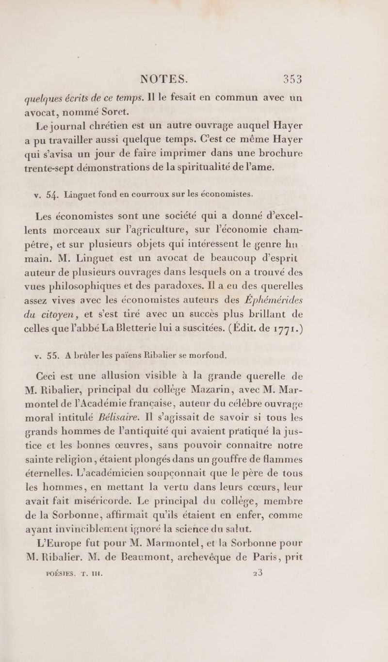 quelques écrits de ce temps. I le fesait en commun avec un avocat, nommé Soret. Le journal chrétien est un autre ouvrage auquel Hayer a pu travailler aussi quelque temps. Cest ce même Havyer qui s’avisa un jour de faire imprimer dans une brochure trente-sept démonstrations de la spiritualité de lame. v. 54. Linguet fond en courroux sur les économistes. Les économistes sont une société qui a donné d’excel- lents morceaux sur l’agriculture, sur l’économie cham- pêtre, et sur plusieurs objets qui intéressent le genre hu main. M. Linguet est un avocat de beaucoup d'esprit auteur de plusieurs ouvrages dans lesquels on a trouvé des vues philosophiques et des paradoxes. Il a eu des querelles assez vives avec les économistes auteurs des Éphémérides du citoyen, et s’est tiré avec un succès plus brillant de celles que l'abbé La Bletterie lui a suscitées. (Édit. de 1771.) v. 55. À brüler les païens Ribalier se morfond. Ceci est une allusion visible à la grande querelle de M. Ribalier, principal du collège Mazarin, avec M. Mar- montel de l'Académie francaise, auteur du célébre ouvrage moral intitulé Bélisaire. Il s'agissait de savoir si tous les grands hommes de l'antiquité qui avaient pratiqué la jus- tice et les bonnes œuvres, sans pouvoir connaître notre sainte religion, étaient plongés dans un gouffre de flammes éternelles. L’académicien soupconnait que le père de tous les hommes, en mettant la vertu dans leurs cœurs, leur avait fait miséricorde. Le principal du collése, membre de la Sorbonne, affirmait qu’ils étaient en enfer, comme ayant invinciblement ignoré la science du salut. L'Europe fut pour M. Marmontel, et la Sorbonne pour M. Ribalier. M. de Beaumont, archevêque de Paris, prit POÉSIES. T. IH. 23