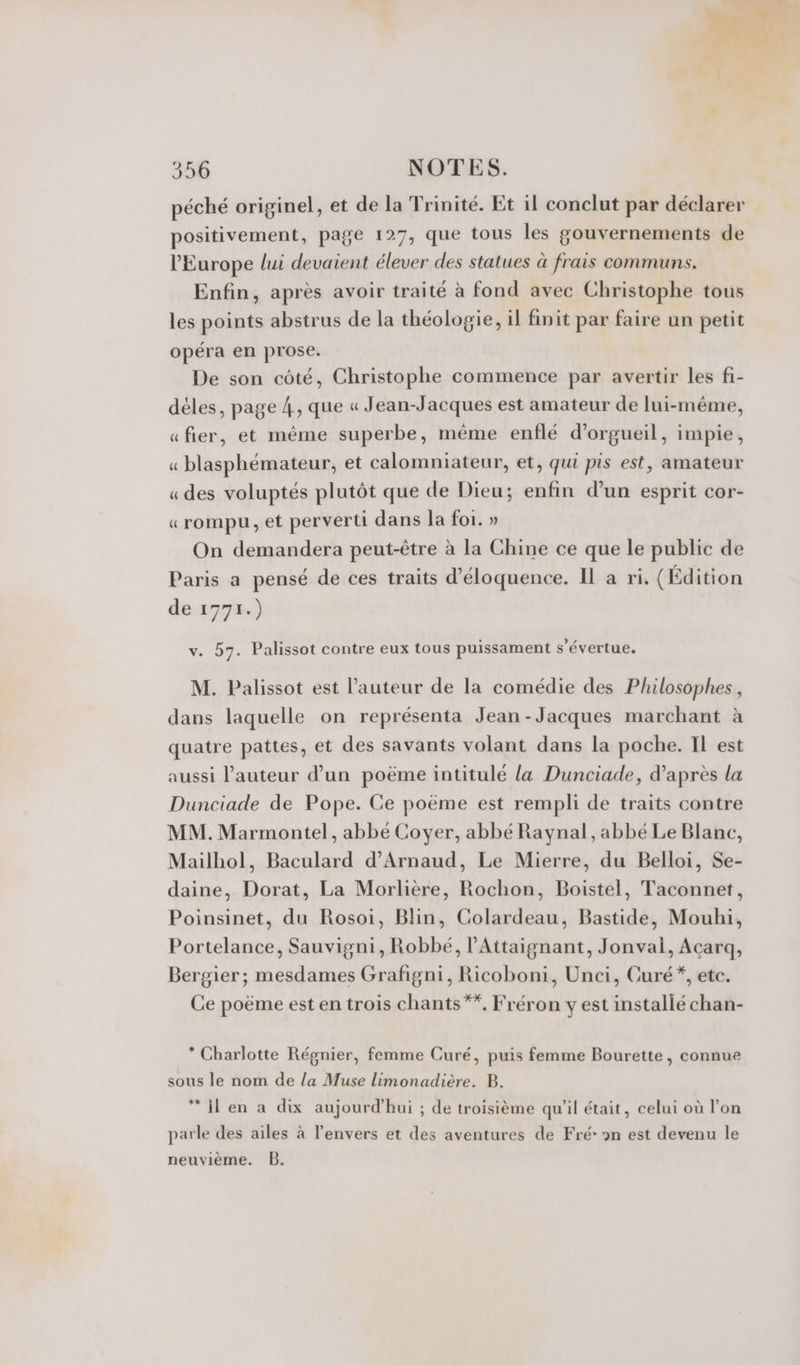 péché originel, et de la Trinité. Et il conclut par déclarer positivement, page 127, que tous les gouvernements de l’Europe lui devaient élever des statues à frais communs. Enfin, après avoir traité à fond avec Christophe tous les points abstrus de la théologie, il finit par faire un petit opéra en prose. De son côté, Christophe commence par avertir les fi- déles, page 4, que « Jean-Jacques est amateur de lui-même, «fier, et même superbe, même enflé d’orgueil, impie, « blasphémateur, et calomniateur, et, qui pis est, amateur «des voluptés plutôt que de Dieu; enfin d’un esprit cor- «rompu, et perverti dans la foi. » On demandera peut-être à la Chine ce que le public de Paris a pensé de ces traits d’éloquence. Il a ri. (Édition de 177.) v. 57. Palissot contre eux tous puissament s’évertue. M. Palissot est l’auteur de la comédie des Philosophes, dans laquelle on représenta Jean-Jacques marchant à quatre pattes, et des savants volant dans la poche. Il est aussi l’auteur d’un poëme intitulé la Dunciade, d’après la Dunciade de Pope. Ce poëme est rempli de traits contre MM. Marmontel, abbé Coyer, abbé Raynal, abbé Le Blanc, Mailhol, Baculard d’Arnaud, Le Mierre, du Belloi, Se- daine, Dorat, La Morlière, Rochon, Boistel, Taconnet, Poinsinet, du Rosoi, Blin, Colardeau, Bastide, Mouhi, Portelance, Sauvigni, Robbé, l’Attaignant, Jonval, Acarq, Bergier; mesdames Grafigni, Ricoboni, Unci, Curé*, etc. Ce poëme est en trois chants **, Fréron y est installé chan- * Charlotte Régnier, femme Curé, puis femme Bourette, connue sous le nom de la Muse limonadière. B. “I en a dix aujourd'hui ; de troisième qu'il était, celui où l’on parle des ailes à l'envers et des aventures de Fré »n est devenu le neuvième. B.