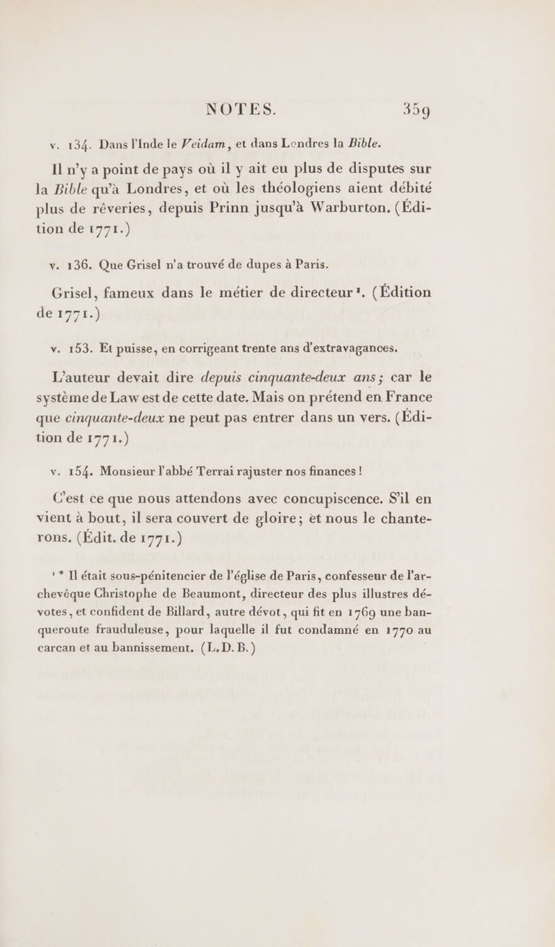 v. 134. Dans l'Inde le Veidam, et dans Londres la Bible. Il ny a point de pays où il y ait eu plus de disputes sur la Bible qu'à Londres, et où les théologiens aient débité plus de rêveries, depuis Prinn jusqu'à Warburton. (Edi- tion de 1771.) v. 136. Que Grisel n’a trouvé de dupes à Paris. Grisel, fameux dans le métier de directeur. (Édition dé17714 v. 153. Et puisse, en corrigeant trente ans d’extravagances. L'auteur devait dire depuis cinquante-deux ans; car le système de Law est de cette date. Mais on prétend en France que cinquante-deux ne peut pas entrer dans un vers. (Edi- tion de 1771.) v. 154. Monsieur l'abbé Terrai rajuster nos finances! C'est ce que nous attendons avec concupiscence. S'il en vient à bout, il sera couvert de gloire; et nous le chante- rons, (Édit. de 1771.) ** Il était sous-pénitencier de l'église de Paris, confesseur de l’ar- chevêque Christophe de Beaumont, directeur des plus illustres dé- votes, et confident de Billard, autre dévot, qui fit en 1769 une ban- queroute frauduleuse, pour laquelle il fut condamné en 1770 au carcan et au bannissement. (L,D.B.)