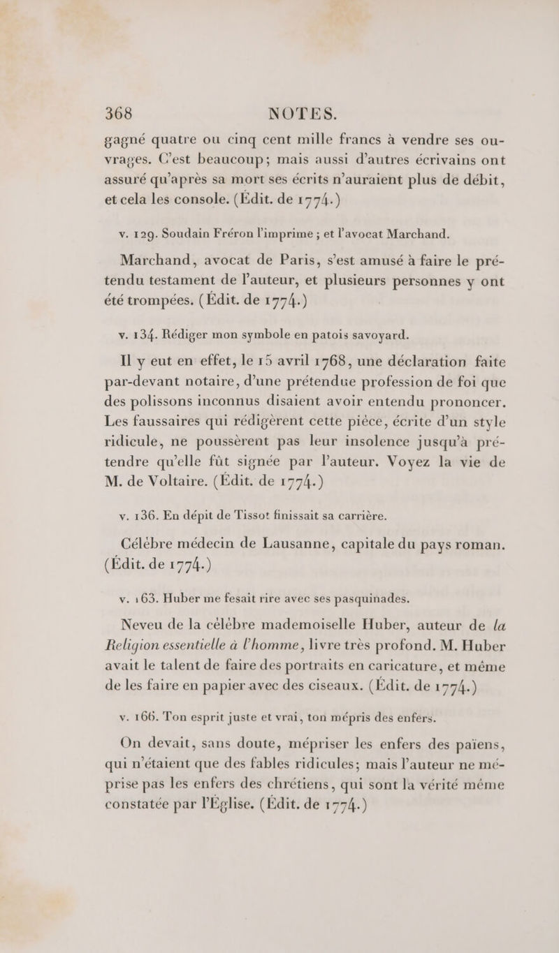 gagné quatre ou cinq cent mille francs à vendre ses ou- vrages. C’est beaucoup; mais aussi d’autres écrivains ont assuré qu'après sa mort ses écrits nauraient plus de débit, et cela Les console. (Edit. de 1774.) v. 129. Soudain Fréron l’imprime ; et l'avocat Marchand. Marchand, avocat de Paris, s’est amusé à faire le pré- tendu testament de l’auteur, et plusieurs personnes y ont été trompées. (Edit. de 1774.) v. 134. Rédiger mon symbole en patois savoyard. Il y eut en effet, le 15 avril 1768, une déclaration faite par-devant notaire, d’une prétendue profession de foi que des polissons inconnus disaient avoir entendu prononcer. Les faussaires qui rédigèrent cette pièce, écrite d’un style ridicule, ne poussèrent pas leur insolence jusqu’à pré- tendre qu’elle fût signée par l'auteur. Voyez la vie de M. de Voltaire. (Édit. de 1774.) v. 136. En dépit de Tissot finissait sa carrière. Célébre médecin de Lausanne, capitale du pays roman. (Édit. de 1774.) v. 163. Huber me fesait rire avec ses pasquinades. Neveu de la célébre mademoiselle Huber, auteur de {a Religion essentielle à l’homme, livre très profond. M. Huber avait le talent de faire des portraits en caricature, et même de les faire en papier avec des ciseaux. (Edit. de 1774.) v. 166. Ton esprit juste et vrai, ton mépris des enfers. On devait, sans doute, mépriser les enfers des païens, qui n'étaient que des fables ridicules; mais l’auteur ne mé- prise pas les enfers des chrétiens, qui sont la vérité même constatée par l'Eglise. (Edit. de 1774.)