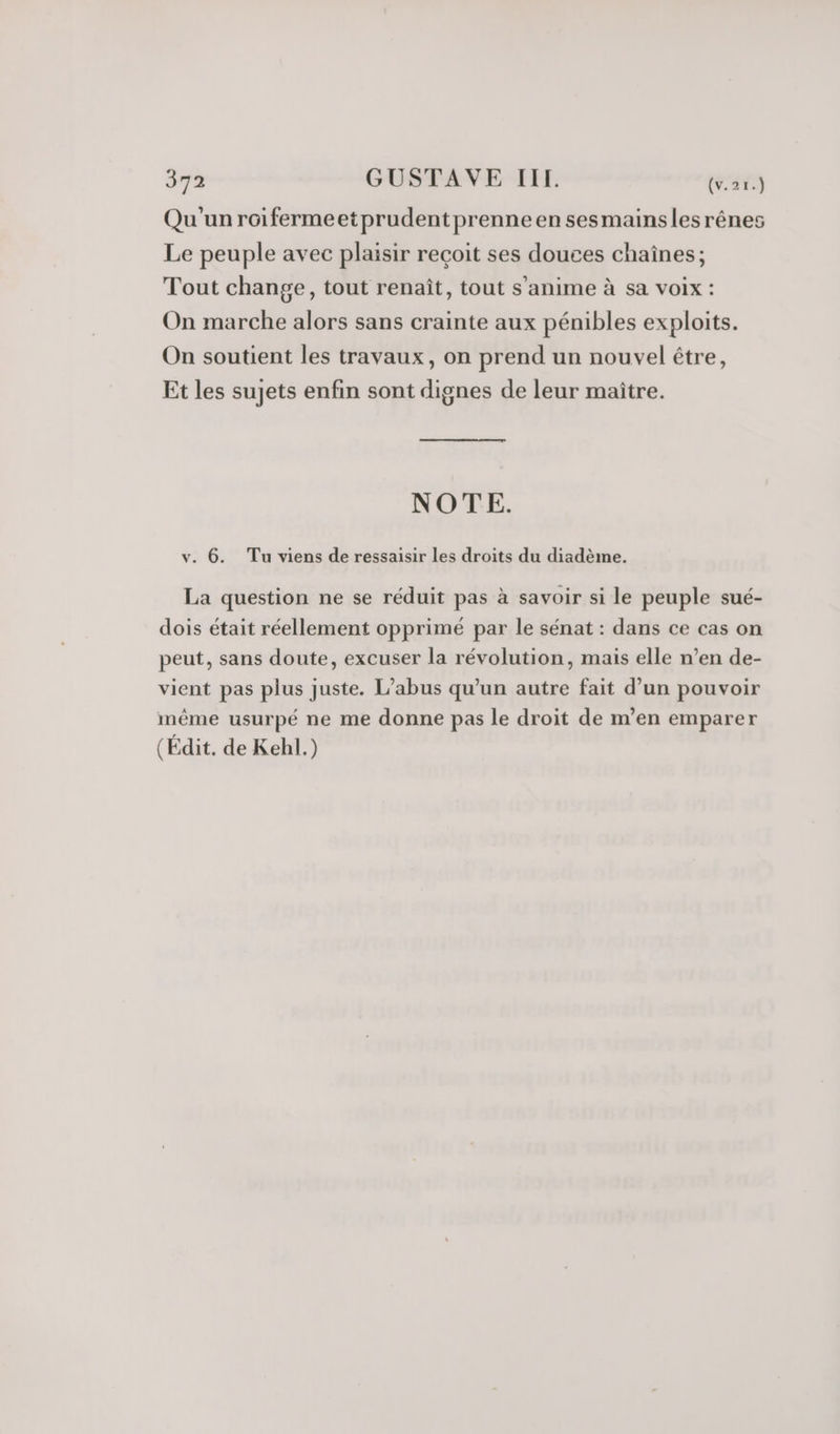 Qu'unroifermeetprudentprenne en sesmainslesrênes Le peuple avec plaisir reçoit ses douces chaînes; Tout change, tout renaît, tout s’anime à sa voix : On marche alors sans crainte aux pénibles exploits. On soutient les travaux, on prend un nouvel être, Et les sujets enfin sont dignes de leur maître. NOTE. v. 6. Tu viens de ressaisir les droits du diadème. La question ne se réduit pas à savoir si le peuple sué- dois était réellement opprimé par le sénat : dans ce cas on peut, sans doute, excuser la révolution, mais elle n’en de- vient pas plus juste. L'abus qu'un autre fait d’un pouvoir même usurpé ne me donne pas le droit de m’en emparer (Édit. de Kehl.)