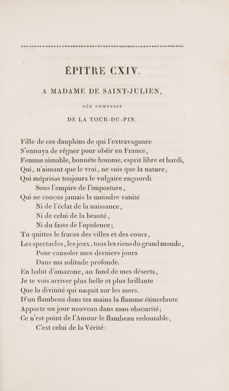 BBD RL RE RAR LULU V LRU LOL LLR VAL UV LULU AL/R LA RE LRVE ELLE A/L/V L/LR ÉPITRE CXIV. A MADAME DE SAINT-JULIEN, NÉE COMTESSE DE LA TOUR-DU-PIN. Fille de ces dauphins de qui l'extravagance S'ennuya de régner pour obéir en France, Fernme aimable, honnête homme, esprit libre et hardi, Qui, n'aimant que le vrai, ne suis que la nature, Qui méprisas toujours le vulgaire engourdi Sous l'empire de l'imposture, Qui ne conçus jamais la moindre vanité Ni de l'éclat de la naissance, Ni de celui de la beauté, Ni du faste de l'opulence; Tu quittes le fracas des villes et des cours, Les spectacles, les jeux, tous les riens du grandmonde, Pour consoler mes derniers jours Dans ma solitude profonde. En habit d'amazone, au fond de mes déserts, Je te vois arriver plus belle et plus brillante Que la divinité qui naquit sur les mers. D'un flambeau dans tes mains la flamme étincelante Apporte un Jour nouveau dans mon obscurité; Ce n'est point de l'Amour le flambeau redoutable, C'est celui de la Vérité: