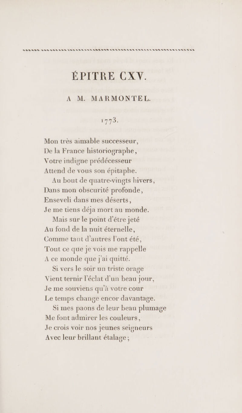 RAR SAS ARR A/R RAR ARR ARR A/R RE LORD RAR LR / RL A/R RE URL RL /E LR LULU EL R ÉPITRE CXV. A M MARMONTEL. 1775. Mon très aimable successeur, De la France historiographe, Votre indigne prédécesseur Attend de vous son épitaphe. Au bout de quatre-vingts hivers, Dans mon obscurité profonde, Enseveli dans mes déserts, Je me tiens déja mort au monde. Mais sur le point d’être jeté Au fond de la nuit éternelle, Comme tant d'autres l'ont été, Tout ce que je vois me rappelle A ce monde que J'ai quitté. Si vers le soir un triste orage Vient ternir l'éclat d'un beau jour, Je me souviens qu à votre cour Le temps change encor davantage. Si mes paons de leur beau plumage Me font admirer les couleurs, Je crois voir nos jeunes seigneurs Avec leur brillant étalage ;