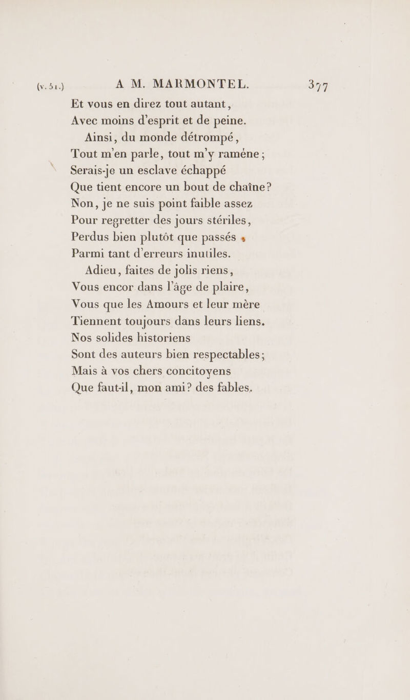 Et vous en direz tout autant, Avec moins d'esprit et de peine. Ainsi, du monde détrompé, Tout m'en parle, tout m'y raméne ; Serais-je un esclave échappé Que tient encore un bout de chaîne? Non, je ne suis point faible assez Pour regretter des jours stériles, Perdus bien plutôt que passés « Parmi tant d'erreurs inutiles. Adieu, faites de jolis riens, Vous encor dans l’âge de plaire, Vous que les Amours et leur mère Tiennent toujours dans leurs liens. Nos solides historiens Sont des auteurs bien respectables; Mais à vos chers concitoyens Que faut-il, mon ami? des fables.