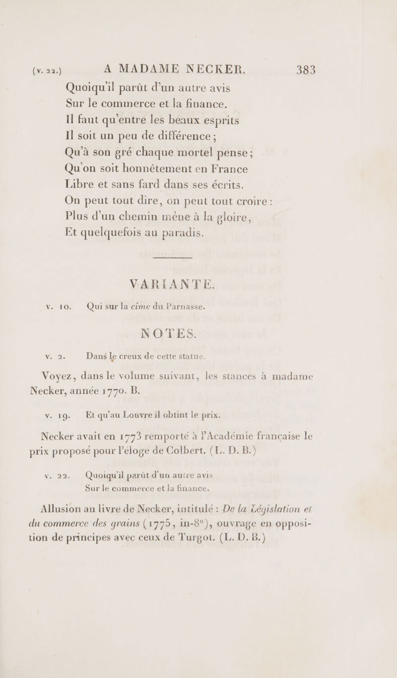 Quoiqu'il parût d’un autre avis Sur le commerce et la finance. Il faut qu'entre les beaux esprits Il soit un peu de différence ; Qu'à son gré chaque mortel pense ; Qu'on soit honnétement en France Libre et sans fard dans ses écrits. On peut tout dire, on peut tout croire : Plus d'un chemin mène à la gloire, Et quelquefois au paradis. VARIANTE. V. 10. Qui sur la cime du Parnasse. NOTES. CT Dans le creux de cette statue. Voyez, dans le volume suivant, les stances à madame Necker, année 1770. B. v. 19. Et qu'au Louvre il obtint le prix. Necker avait en 1773 remporté à Académie francaise le prix proposé pour l'éloge de Colbert. (L. D. B.) v. 22. Quoiqu'il parüt d'un autre avis Sur le commerce et la finance. Allusion au livre de Necker, intitulé : De la Législation ei du commerce des grains (1775, in-8°), ouvrage en opposi- tion de principes avec ceux de Turgot. (L. D.B.)