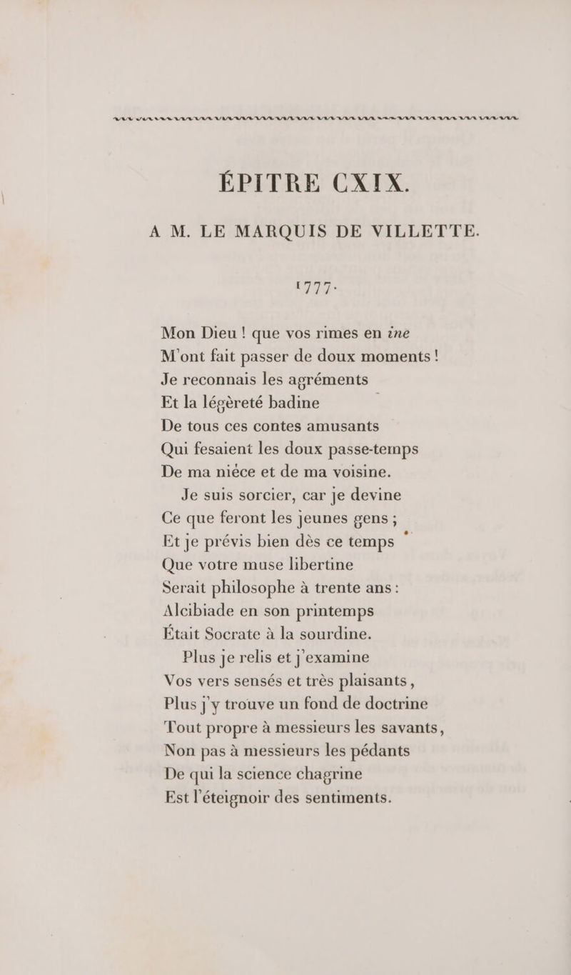 RAS AIR NRA A A/R RAR A/R A/B/ LR ARR RAR A/R ARR A/R ARE RUE ARE LR/L ARR ÉPITRE CXIX. A M. LE MARQUIS DE VILLETTE. (777: Mon Dieu ! que vos rimes en ne M'ont fait passer de doux moments ! Je reconnais les agréments Et la légèreté badine De tous ces contes amusants Qui fesaient les doux passe-temps De ma miéce et de ma voisine. Je suis sorcier, car Je devine Ce que feront les jeunes gens ; Et je prévis bien dès ce temps k Que votre muse libertine Serait philosophe à trente ans: Alcibiade en son printemps Était Socrate à la sourdine. Plus je relis et j'examine Vos vers sensés et très plaisants, Plus j'y trouve un fond de doctrine Tout propre à messieurs les savants, Non pas à messieurs les pédants De qui la science chagrine Est l'éteignoir des sentiments.