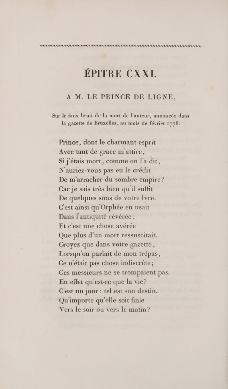 RASE ASUS SAS RSS VASE BAIE ARR RARE ARR RAR ARR ARR BARRE LL R/R A/R RE ALL ÉPITRE CXXL À M. LE PRINCE DE LIGNE, Sur le faux bruit de la mort de l’auteur, annoncée dans la gazette de Bruxelles, au mois de février 1778. Prince, dont le charmant esprit Avec tant de grace m'attire, Si j'étais mort, comme on l'a dit, N'auriez-vous pas eu le crédit De m'arracher du sombre empire ? Car je sais très bien quil suffit De quelques sons de votre lyre. C'est ainsi qu Orphée en usait Dans l'antiquité révérée ; Et c'est une chose avérée Que plus d'un mort ressuscitait. Croyez que dans votre gazette, Lorsqu'on parlait de mon trépas, Ce n'était pas chose indiscrète ; Ces messieurs ne se trompaient pas. En effet qu'est-ce que la vie? C'est un jour : tel est son destin. Qu'importe qu'elle soit finie Vers le soir ou vers le matin?