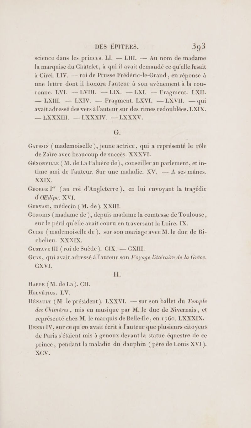 science dans les princes. LI. — LIT. — Au nom de madame la marquise du Châtelet, à qui il avait demandé ce qu’elle fesait à Cirei. LIV. — roi de Prusse Frédéric-le-Grand , en réponse à une lettre dont il honora l’auteur à son avènement à la cou- tonne, EVE EVER = LCIX — DAT — Fragment. LXI. — LXIIT. —— LXIV. — Fragment. LXVI. —LXVII — qui avait adressé des vers à l’auteur sur des rimes redoublées. LXIX. — LXXXII. — LXXXIV. — LXXXV. G. GaussiN ( mademoiselle ), jeune actrice, qui a représenté le rôle de Zaïre avec beaucoup de succès. XXXVI. Génowvizze ( M. de La Faluère de), conseiller au parlement, et in- time ami de l’auteur. Sur une maladie. XV. — A ses mânes. XXIX. Grorce I (au roi d'Angleterre ), en lui envoyant la tragédie d'OEdipe. XVI. GEenvasi, médecin (M. de). XXHIL. Gonprix (madame de ), depuis madame la comtesse de Toulouse, sur le péril qu'elle avait couru en traversant la Loire. IX. Guise (mademoiselle de ), sur son mariage avec M. le due de Ri- chelieu. XXXIX. GusTave II (roi de Suède). CIX. — CXIII. Guys, qui avait adressé à l’auteur son Voyage littéraire de la Grèce. CXVI. FH. Harpe (M. de La). CIL. Hecvérius. LV. Hévauzr (M. le président). LXXVI. — sur son ballet du Temple des Chimères , mis en musique par M. le duc de Nivernais, et représenté chez M. le marquis de Belle-Ile, en 1760. LXXXIX. Hexni IV, sur ce qu’on avait écrit à l’auteur que plusieurs citoyens de Paris s'étaient mis à genoux devant la statue équestre de ce prince, pendant la maladie du dauphin (père de Louis XVI). XCV.