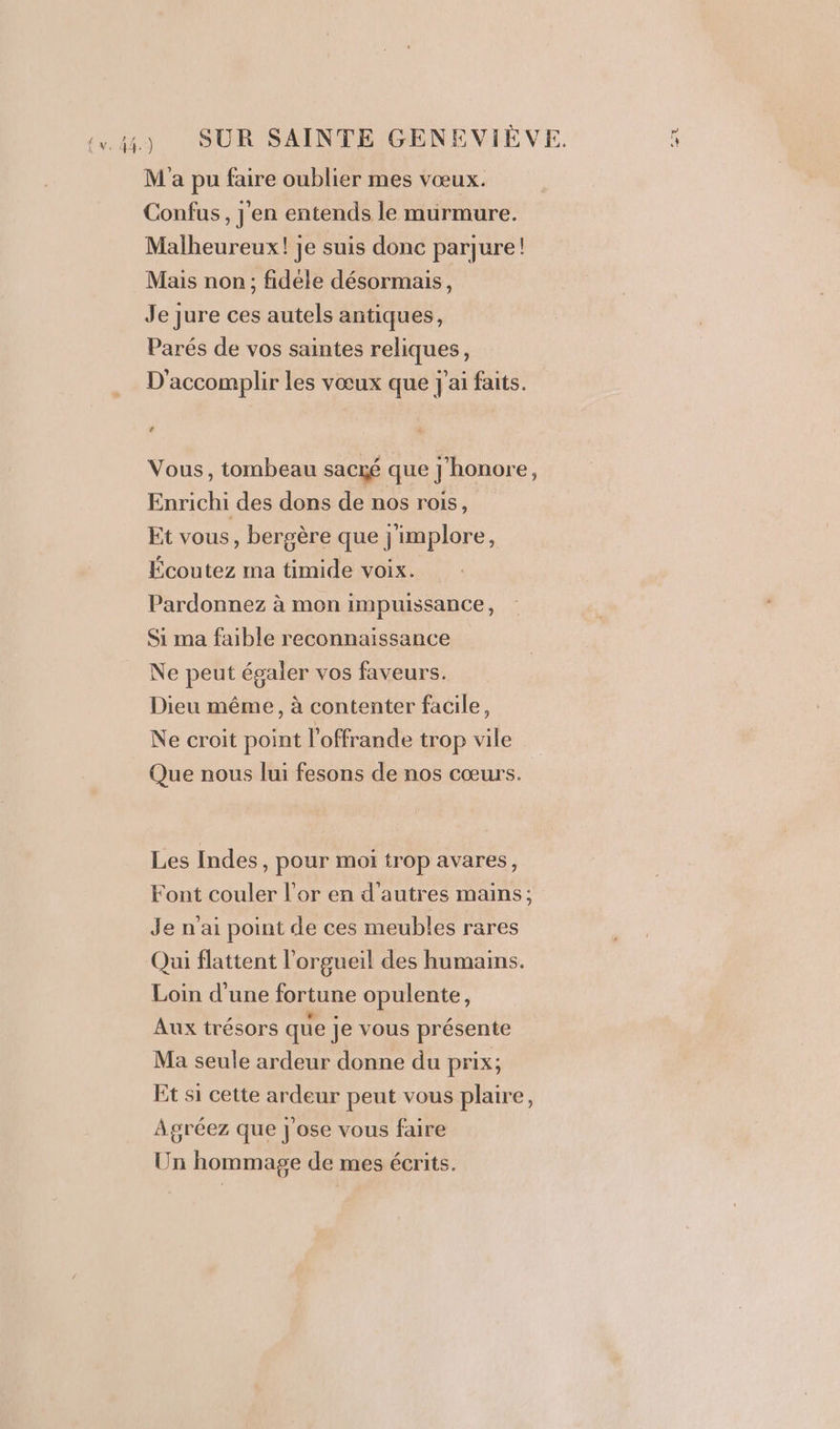 (4) SUR SAINTE GENEVIÈVE. M'a pu faire oublier mes vœux. Confus, j'en entends le murmure. Malheureux! je suis donc parjure! Mais non; fidele désormais, Je jure ces autels antiques, Parés de vos saintes reliques, D'accomplir les vœux que j'ai faits. Ca Vous, tombeau sacré que j'honore, Enrichi des dons de nos rois, Et vous, bergère que j'implore, Écoutez ma timide voix. Pardonnez à mon impuissance, Si ma faible reconnaissance Ne peut égaler vos faveurs. Dieu même, à contenter facile, Ne croit point l'offrande trop vile Que nous lui fesons de nos cœurs. Les Indes, pour moi trop avares, Font couler l'or en d’autres mains; Je n'ai point de ces meubles rares Qui flattent l’orgueil des humains. Loin d’une fortune opulente, Aux trésors que je vous présente Ma seule ardeur donne du prix; Et si cette ardeur peut vous plaire, A gréez que j'ose vous faire Un hommage de mes écrits.