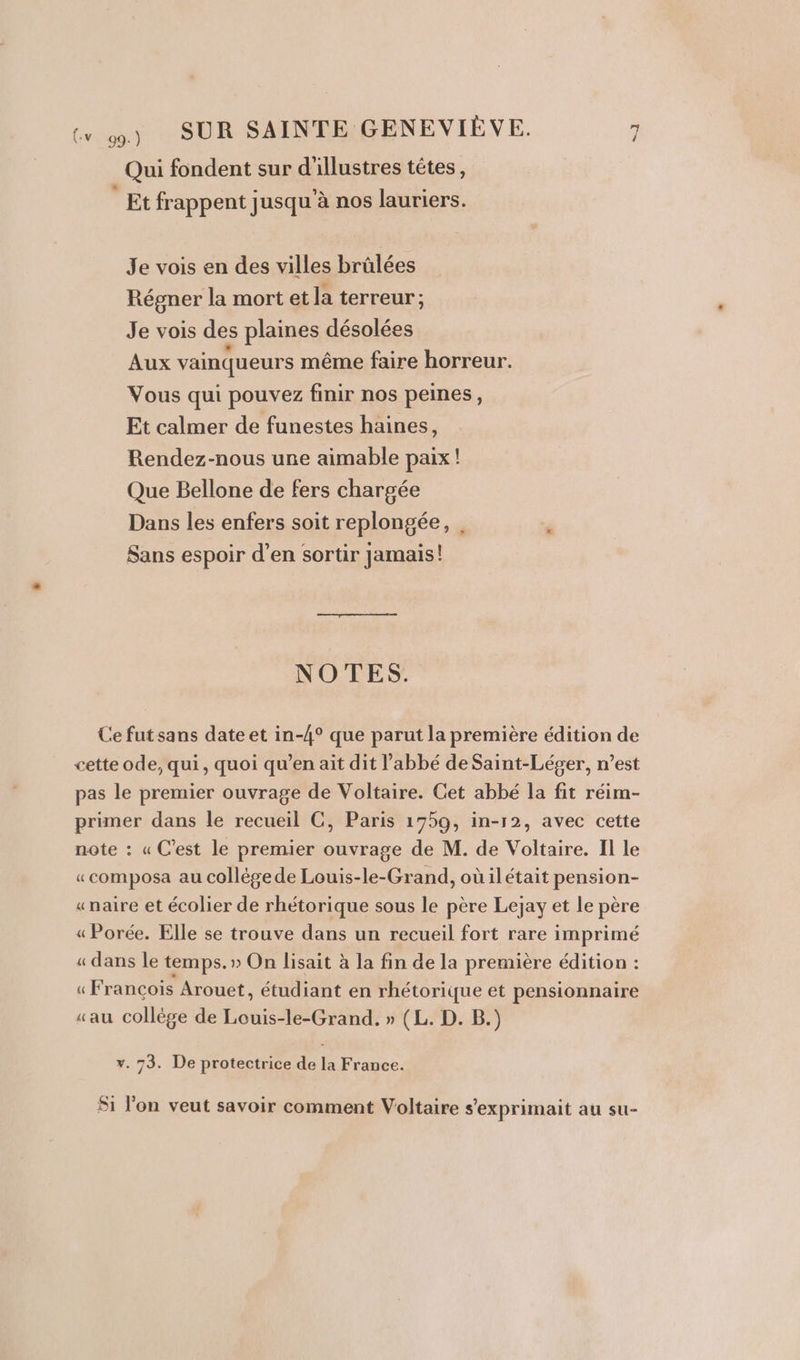 Qui fondent sur d'illustres têtes, Et frappent jusqu à nos lauriers. Je vois en des villes brûlées Régner la mort et la terreur; Je vois des plaines désolées Aux vainqueurs même faire horreur. Vous qui pouvez finir nos peines, Et calmer de funestes haines, Rendez-nous une aimable paix ! Que Bellone de fers chargée Dans les enfers soit replongée, . Sans espoir d’en sortir jamais! NOTES. Ce fut sans date et in-4° que parut la première édition de cette ode, qui, quoi qu’en ait dit l'abbé de Saint-Léger, n’est pas le premier ouvrage de Voltaire. Cet abbé la fit réim- primer dans le recueil C, Paris 1759, in-r2, avec cette note : « C’est le premier ouvrage de M. de Voltaire. Il le «composa au collégede Louis-le-Grand, oùilétait pension- «naire et écolier de rhétorique sous le père Lejay et le père « Porée. Elle se trouve dans un recueil fort rare imprimé « dans le temps.» On lisait à la fin de la première édition : ue Francois Arouet, chiant en rhétorique et pensionnaire «au collège de Louis-le-Grand, » (L. D. B.) v. 73. De protectrice de la France. Si l’on veut savoir comment Voltaire s’exprimait au su-