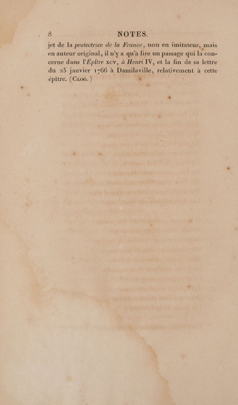 jet de la protectrice de la France, non en imitateur, mais en auteur original, il n’y a qu’à lire un passage qui la con- cerne dans l’Épître xcv, à Henri IV, et la fin de sa lettre du 25 janvier 1766 à Damilaville, relativement à cette épiître. (CLoc.) L Li