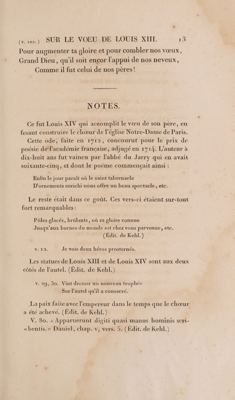 Pour augmenter ta gloire et pour combler nos vœux, Grand Dieu, qu'il soit encor l'appui de nos neveux, Comme il fut celui de nos pères! NOTES. Ce fut Louis XIV qui aceomplit le vœu de son père, en fesant construire le chœur de l’église Notre-Dame de Paris. Cette ode, faite en 1712, concourut pour le prix de poésie de’académie française, adjugé en 1714. L'auteur à dix-huit ans fut vaincu par Pabbé du Jarry qui en avait soixante-cinq, et dont le poëme commençait ainsi : Enfin le jour paraît où le saint tabernacle D’ornements enrichi nous offre un beau spectacle, etc. Le reste était dans ce goût. Ces vers-ci étaient sur-tout fort remarquables : Pôles glacés, brülants, où sa gloire connue Jusqu’aux bornes du monde est chez vous parvenue, etc. (Édit. de Kehl.) V. 12. Je vois deux héros prosternés. Les statues de Louis XIII et de Louis XEV sont aux deux côtés de l’autel. (Édit. de Kehl.) v. 29, 30. Vint dresser un nouveau trophée Sur l’autel qu'il a consacré. La paix faite avec l'empereur dans le temps que le chœur a été achevé. (Édit. de Kehl.) V. 80. « Apparuerunt digiti quasi manus hominis scri- «bentis.» Daniel, chap. v, vers. 5. (Édit. de Kehl.)