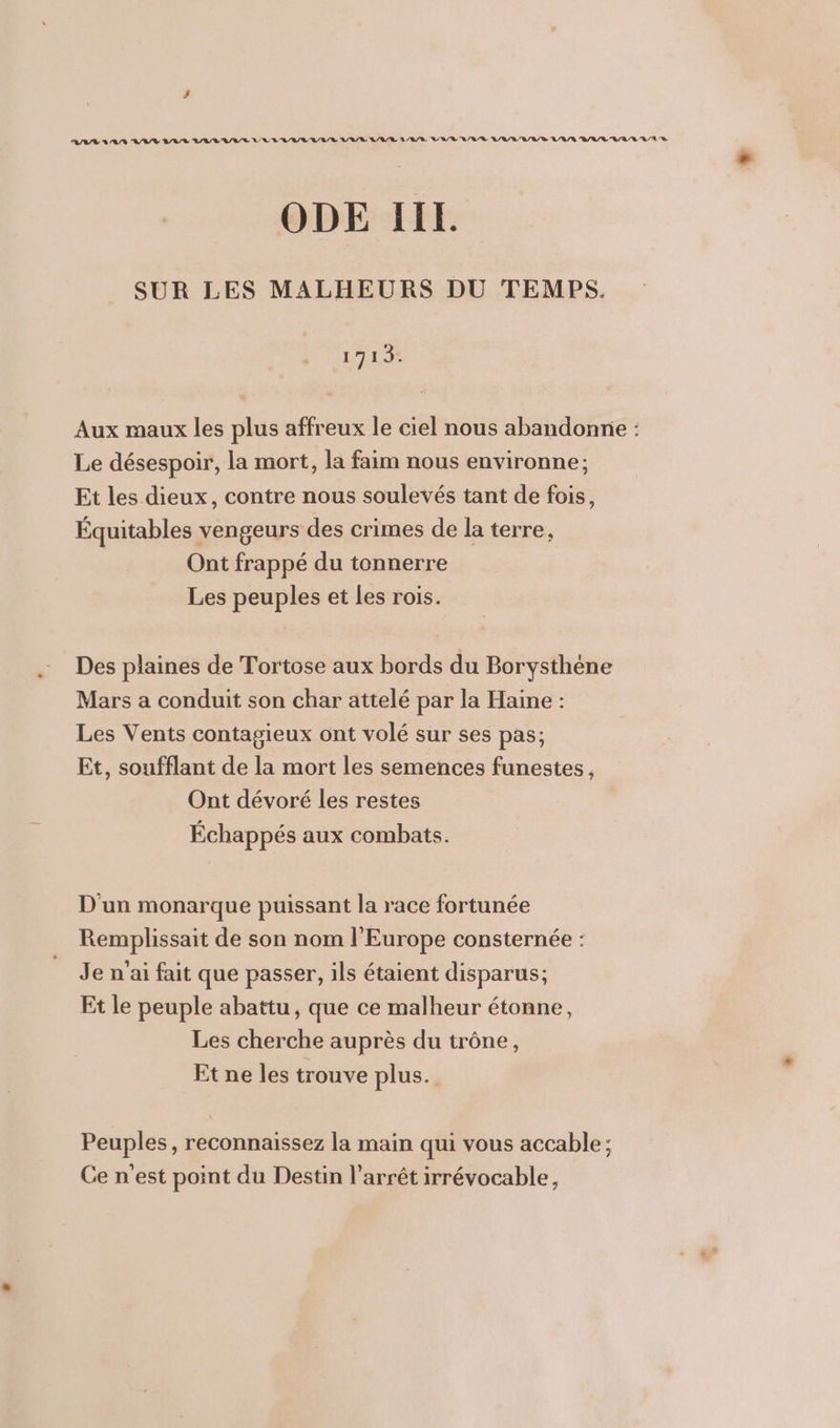 ODE IIE. SUR LES MALHEURS DU TEMPS. LAS Aux maux les plus affreux le ciel nous abandonne : Le désespoir, la mort, la faim nous environne; Et les dieux, contre nous soulevés tant de fois, Équitables vengeurs des crimes de la terre, Ont frappé du tonnerre Les peuples et les rois. Des plaines de Tortose aux bords du Borysthéne Mars a conduit son char attelé par la Haine : Les Vents contagieux ont volé sur ses pas; Et, soufflant de la mort les semences funestes, Ont dévoré les restes Échappés aux combats. D'un monarque puissant la race fortunée Remplissait de son nom l'Europe consternée : Je n'ai fait que passer, ils étaient disparus; Et le peuple abattu, que ce malheur étonne, Les cherche auprès du trône, Et ne les trouve plus. Peuples, reconnaissez la main qui vous accable; Ce n'est point du Destin l'arrêt irrévocable,