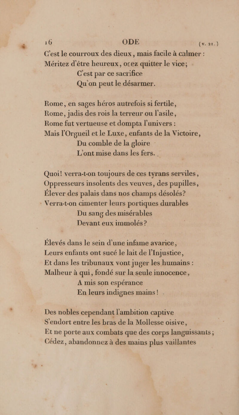 10 ODE (v..2x.3 C'est le courroux des dieux, mais facile à calmer : Méritez d'être heureux, ocez quitter le vice; C'est par ce sacrifice Qu on peut le désarmer. Rome, en sages héros autrefois si fertile, Rome, jadis des rois la terreur ou l'asile, Rome fut vertueuse et dompta l'univers : Mais l'Orgueil et le Luxe, enfants de la Victoire, Du comble de la gloire : L'ont mise dans les fers. _ Quoi! verra-t-on toujours de ces tyrans serviles, Oppresseurs insolents des veuves, des pupilles, Élever des palais dans nos champs désolés? : Verra-t-on cimenter leurs portiques durables Du sang des misérables Devant eux immolés ? Élevés dans le sein d’une infame avarice, Leurs enfants ont sucé le lait de l’Injustice, Et dans les tribunaux vont juger les humains : Malheur à qui, fondé sur la seule innocence, A mis son espérance En leurs indignes mains! Des nobles cependant l'ambition captive S'endort entre les bras de la Mollesse oisive, Et ne porte aux combats que des corps languissanits ; Cédez, abandonnez à des mains plus vaillantes