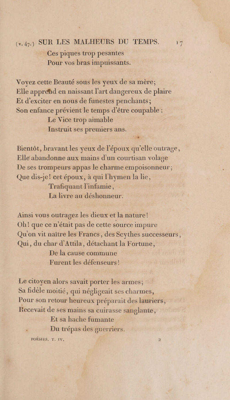 Ces piques trop pesantes Pour vos bras impuissants. Voyez cette Beauté sous les yeux de sa mère; Elle appréhd en naissant l'art dangereux de plaire Et d'exciter en nous de funestes penchants; Son enfance prévient le temps d’être coupable : Le Vice trop aimable Instruit ses premiers ans. dl. Bientôt, bravant les veux de l'époux qu'elle outrage, Elle abandonne aux mains d'un courtisan volage De ses trompeurs appas le charme empoisonneur; Que dis-je! cet époux, à qui l'hymen la lie, Trafiquant l'infamie, La livre au déshonneur. Ainsi vous outragez les dieux et la nature! Oh! que ce n’était pas de cette source impure Qu'on vit naître les Francs, des Scythes successeurs, Qui, du char d’Attila, détachant la Fortune, De la cause commune Furent les défenseurs! Le citoyen alors savait porter les armes; Sa fidèle moitié, qui négligeait ses charmes, Pour son retour heureux préparait des lauriers, Recevait de ses mains sa cuirasse sanglante, Et sa hache fumante Du trépas des guerriers. POÉSIES. T. IV. ; 2