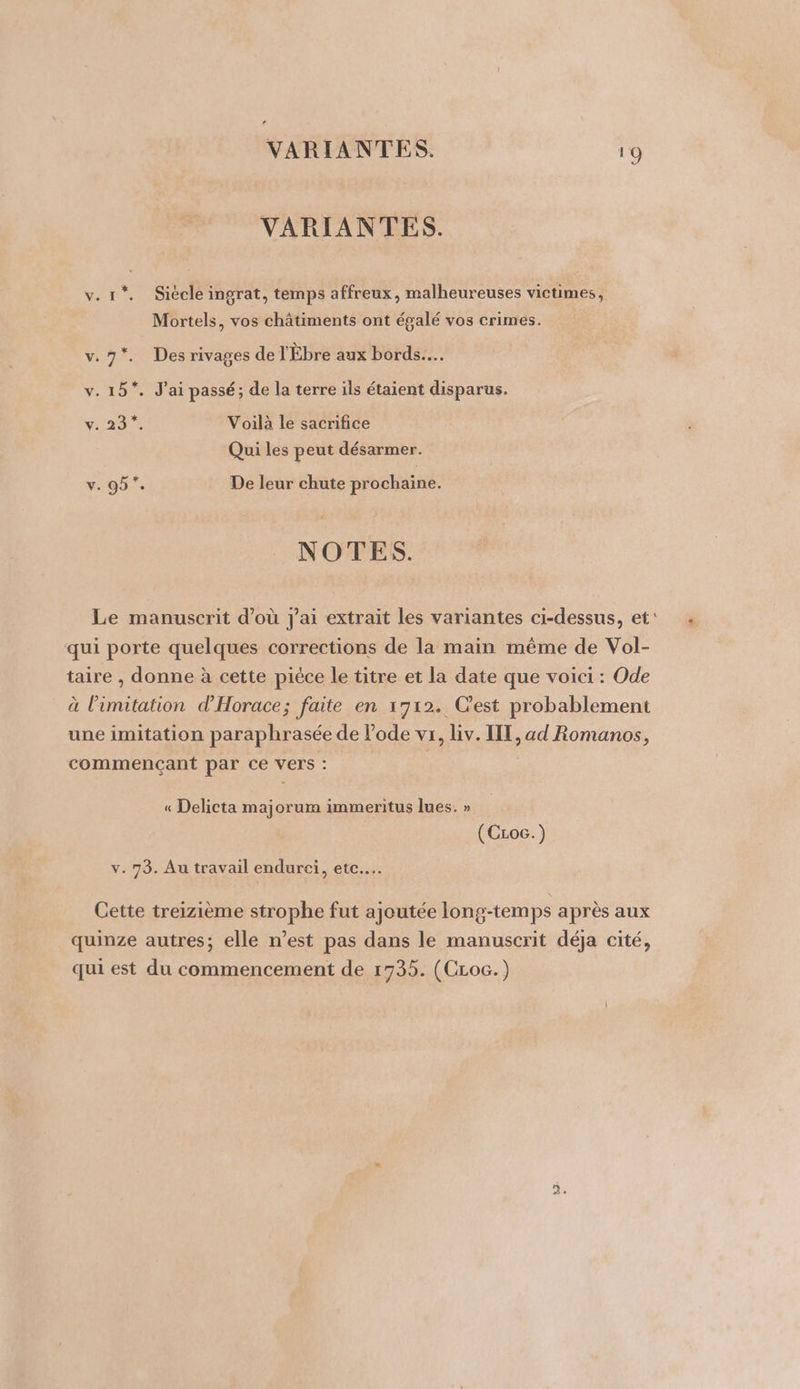 VARIANTES. 1 © VARIANTES. v.r1*. Siécle ingrat, temps affreux, malheureuses victimes, Mortels, vos châtiments ont égalé vos crimes. * v.7*. Des rivages de l'Ébre aux bords... v. 15*. J'ai passé; de la terre ils étaient disparus. v: 1977 Voilà le sacrifice Qui les peut désarmer. v. 95”. De leur chute prochaine. NOTES. Le manuscrit d’où J'ai extrait les variantes ci-dessus, et: . à L] L] A qui porte quelques corrections de la main même de Vol- taire , donne à cette pièce le titre et la date que voici : Ode à l’imitation d'Horace; faite en 1712. Cest probablement une imitation paraphrasée de l’ode vi, liv. IE, ad Romanos, commencant par ce vers : « Delicta majorum immeritus lues. » (Czoc.) Cette treizième strophe fut ajoutée long-temps après aux quinze autres; elle n’est pas dans le manuscrit déja cité, qui est du commencement de 1735. (CLoc.) Tr $