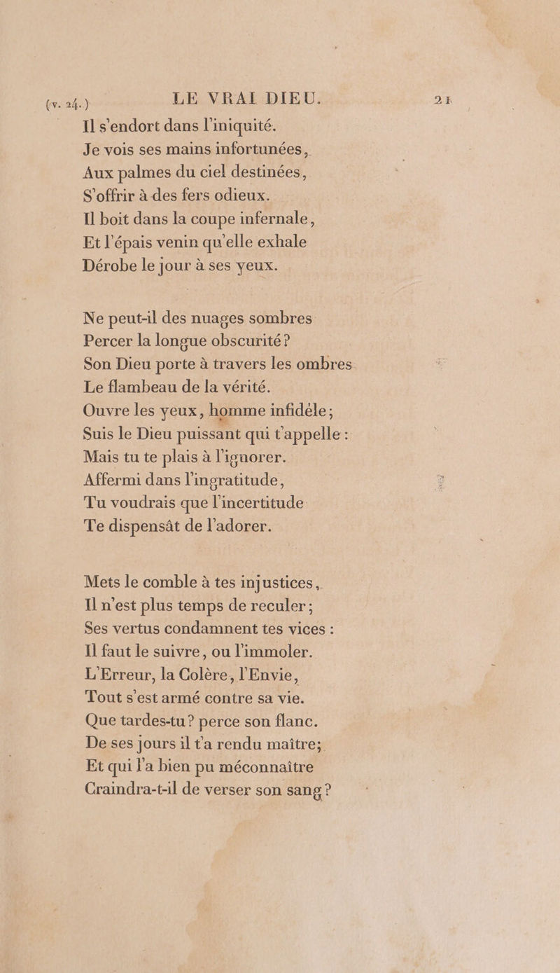 Il s'endort dans l'iniquité. Je vois ses mains infortunées , Aux palmes du ciel destinées, S'offrir à des fers odieux. Il boit dans la coupe infernale, Et l'épais venin qu'elle exhale Dérobe le jour à ses yeux. Ne peut-il des nuages sombres Percer la longue obscurité ? Son Dieu porte à travers les ombres. Le flambeau de la vérité. Ouvre les yeux, homme infidèle; Suis le Dieu puissant qui tappelle: Mais tu te plais à l'isunorer. Affermi dans l'ingratitude, Tu voudrais que l'incertitude Te dispensât de l’adorer. Mets le comble à tes injustices, Il n'est plus temps de reculer; Ses vertus condamnent tes vices : Il faut le suivre, ou l’immoler. L'Erreur, la Colère, l'Envie, Tout s'est armé contre sa vie. Que tardes-tu ? perce son flanc. De ses jours il t'a rendu maître; Et qui l'a bien pu méconnaître Craindra-t-il de verser son sang ?