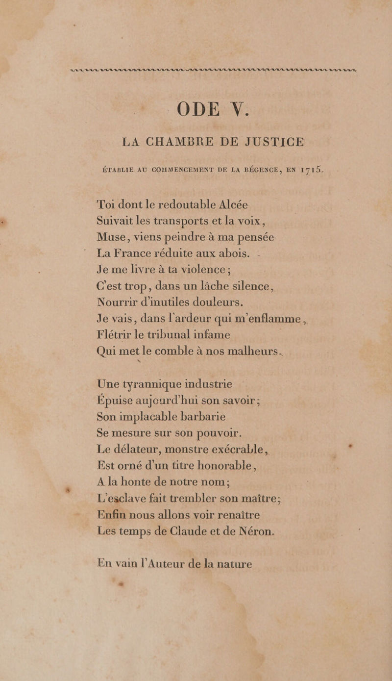 ® 2 ÉTABLIE AU COMMENCEMENT DE LA RÉGENCE, EN 1719. Toi dont le redoutable Alcée Suivait les transports et la voix, Muse, viens peindre à ma pensée La France réduite aux abois. Je me livre à ta violence ; C'est trop, dans un lâche silence, Nourrir d'inutiles douleurs. Je vais, dans l'ardeur qui m'enflamme , Flétrir le tribunal infame | Qui met le comble à nos malheurs. Une tyrannique industrie Épuise aujourd’hui son savoir; Son implacable barbarie Se mesure sur son pouvoir. Le délateur, monstre exécrable, Est orné d'un titre honorable, A la honte de notre nom; L'esclave fait trembler son maître; Enfin nous allons voir renaître Les temps de Claude et de Néron. En vain l’Auteur de la nature