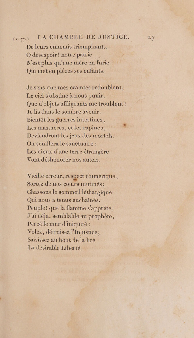 De leurs ennemis triomphants. O désespoir! notre patrie N'est plus qu une mère en furie Qui met en pièces ses enfants. Je sens que mes craintes redoublent; Le ciel s’obstine à nous punir. Que d'objets affligeants me troublent ! Je lis dans le sombre avenir. Bientôt les guerres intestines, Les massacres, et les rapines, Deviendront les jeux des mortels. On souillera le sanctuaire : Les dieux d'une terre étrangère Vont déshonorer nos autels. Vieille erreur, respect chimérique, Sortez de nos cœurs mutinés ; Chassons le sommeil léthargique Qui nous a tenus enchaînés. Peuple! que la flamme s'apprête; J'ai déja, semblable au prophéte, Percé le mur d'iniquité : Volez, détruisez l’Injustice; Saisissez au bout de la lice La desirable Liberté.