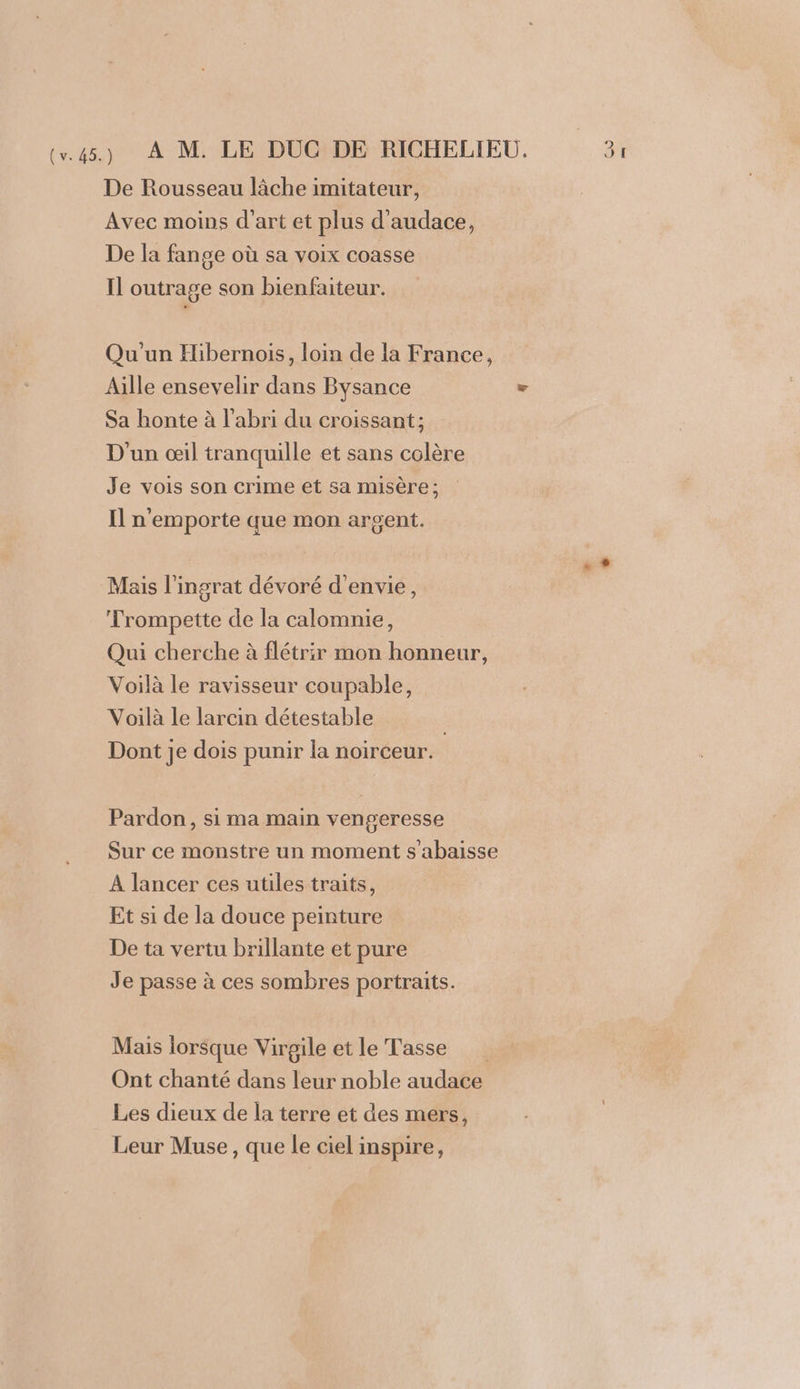 De Rousseau lâche imitateur, Avec moins d'art et plus d'audace, De la fange où sa voix coasse Il outrage son bienfaiteur. Qu'un Hibernois, loin de la France, Aille ensevelir dans Bysance ue Sa honte à l'abri du croissant; D'un œil tranquille et sans colère Je vois son crime et sa misère ; Il n'emporte que mon argent. | ee Mais l'ingrat dévoré d'envie, Trompette de la calomnie, Qui cherche à flétrir mon honneur, Voilà le ravisseur coupable, Voilà Le larcin détestable Dont je dois punir la noirceur. Pardon, si ma main vengeresse Sur ce monstre un moment s’abaisse A lancer ces utiles traits, Et si de la douce peinture De ta vertu brillante et pure Je passe à ces sombres portraits. Mais lorsque Virgile et le Tasse Ont chanté dans leur noble audace Les dieux de la terre et des mers, Leur Muse, que le ciel inspire,