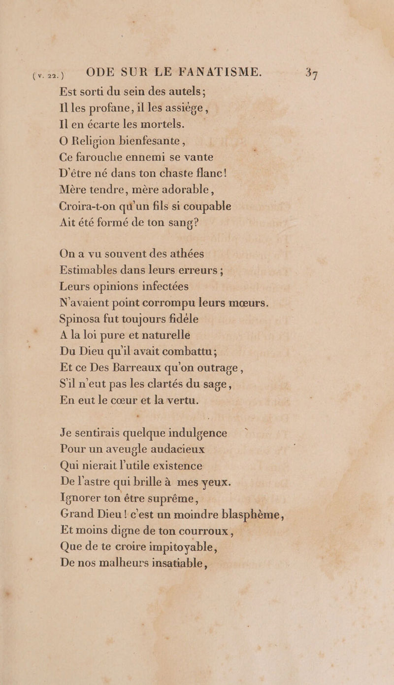 Est sorti du sein des autels; Il les profane, il les assiége, Il en écarte les mortels. O Religion bienfesante, Ce farouche ennemi se vante D'être né dans ton chaste flanc! Mère tendre, mère adorable, Croira-t-on qu'un fils si coupable Ait été formé de ton sang? On a vu souvent des athées Estimables dans leurs erreurs ; Leurs opinions infectées N'avaient point corrompu leurs mœurs. Spinosa fut toujours fidele A la loi pure et naturelle Du Dieu qu'il avait combattu; Et ce Des Barreaux qu'on outrage, Sil n'eut pas les clartés du sage, En eut le cœur et la vertu. Je sentirais quelque indulgence Pour un aveugle audacieux Qui nierait l’utile existence De l’astre qui brille à mes yeux. Ignorer ton être suprême, Grand Dieu ! c'est un moindre blasphème, Et moins digne de ton courroux, Que de te croire impitoyable, De nos malheurs insatiable,