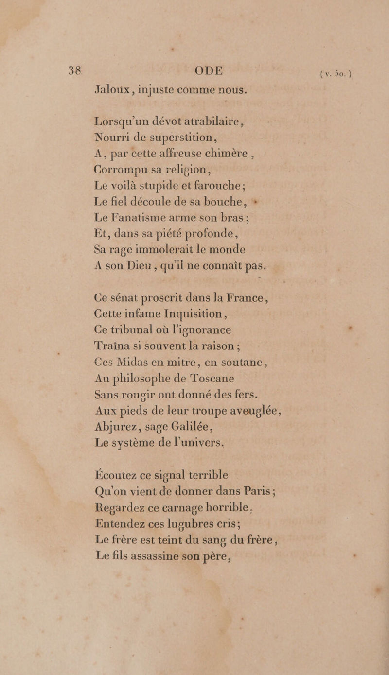 30 ODE Jaloux , injuste comme nous. Lorsqu'un dévot atrabilaire, Nourri de superstition, A, par cette affreuse chimère , Corrompu sa religion, Le voilà stupide et farouche ; Le fiel découle de sa bouche, * Le Fanatisme arme son bras; Et, dans sa piété profonde, Sa rage immolerait le monde À son Dieu, qu'il ne connaît pas. Ce sénat proscrit dans la France, Cette infame Inquisition, Ce tribunal où l'ignorance Traîna si souvent la raison ; Ces Midas en mitre, en soutane, Au philosophe de Toscane Sans rougir ont donné des fers. Aux pieds de leur troupe aveuglée, Abjurez, sage Galilée, Le système de l'univers. Écoutez ce signal terrible Qu'on vient de donner dans Paris; Regardez ce carnage horrible. Entendez ces lugubres cris; Le frère est teint du sang du frère, Le fils assassine son père, ( v. ño.)