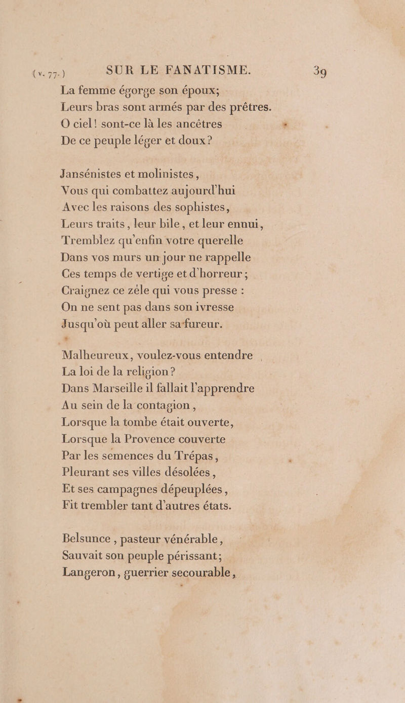 La femme ésorge son époux; Leurs bras sont armés par des prêtres. O ciel! sont-ce là les ancêtres De ce peuple léger et doux? Jansénistes et molinistes, Vous qui combattez aujourd'hui Avec les raisons des sophistes, Leurs traits, leur bile, et leur ennui, Tremblez qu'enfin votre querelle Dans vos murs un jour ne rappelle Ces temps de vertige et d'horreur ; Craignez ce zéle qui vous presse : On ne sent pas dans son ivresse Jusqu où peut aller sa-fureur. ; sd &lt; Malheureux, voulez-vous entendre La loi de la relision ? | Dans Marseille il fallait l'apprendre Au sein de la contagion, Lorsque la tombe était ouverte, Lorsque la Provence couverte Par les semences du Trépas, Pleurant ses villes désolées, Et ses campagnes dépeuplées, Fit trembler tant d’autres états. Belsunce , pasteur vénérable, Sauvait son peuple périssant; Langeron, guerrier secourable, -