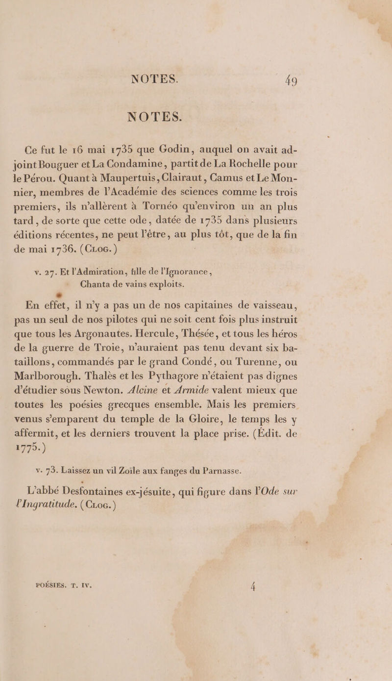 NOTES. Ce fut le 16 mai 1735 que Godin, auquel on avait ad- joint Bouguer et La Condamine, partit de La Rochelle pour le Pérou. Quant à Maupertuis, Clairaut, Camus et Le Mon- nier, membres de l’Académie des sciences comme les trois premiers, ils n’allèrent à Tornéo qu'environ un an plus tard , de sorte que cette ode, datée de 1735 dans plusieurs éditions récentes, ne peut l'être, au plus tôt, que de la fin de mai 1736. (CLoc.) v. 27. Et l’Admiration, fille de lfgnorance, Chanta de vains exploits. En effet , il n’y a pas un de nos capitaines de vaisseau, pas un seul de nos pilotes qui ne soit cent fois plus instruit que tous les Argonautes. Hercule, Thésée, et tous les héros de la guerre de Troie, n'auraient pas tenu devant six ba- taillons, commandés par le grand Condé, ou Turenne, ou Marlborough. Thalès et les Pythagore n'étaient pas dignes d'étudier sous Newton. Alcine et Armide valent mieux que toutes les poésies grecques ensemble. Mais les premiers venus s'emparent du temple de la Gloire, le temps les y affermit, et les derniers trouvent la place prise. (Édit. de 1779.) v. 73. Laissez un vil Zoïle aux fanges du Parnasse. L'abbé Desfontaines ex-Jésuite, qui figure dans POde sur l’Ingratitude. (CLoc.) POÉSIES. T. IV. 4