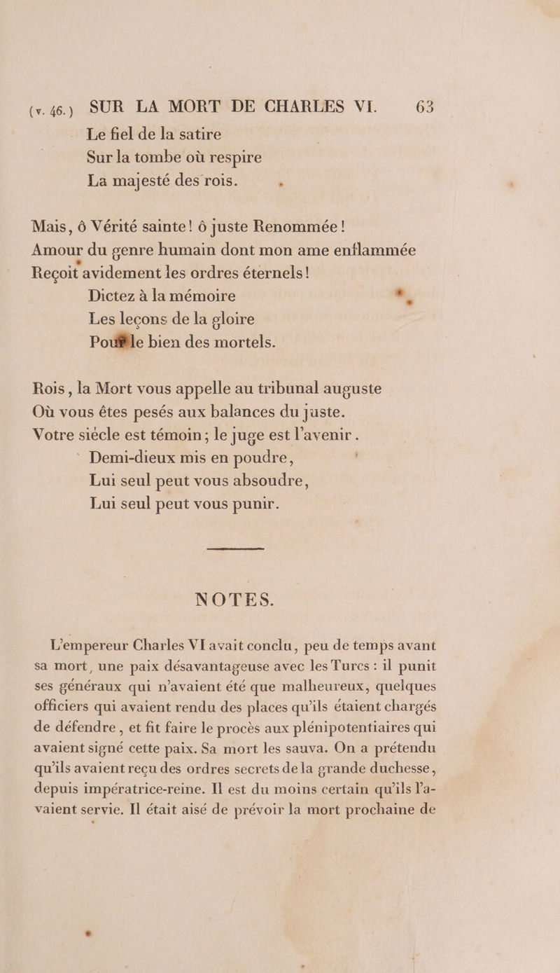 Le fiel de la satire Sur la tombe où respire La majesté des rois. , Mais, Ô Vérité sainte! ô juste Renommée ! Amour du genre humain dont mon ame enflammée Recoit avidement les ordres éternels! Dictez à la mémoire e, Les leçons de la gloire Poule bien des mortels. Rois, la Mort vous appelle au tribunal auguste Où vous êtes pesés aux balances du juste. Votre siécle est témoin; le juge est l'avenir. Demi-dieux mis en poudre, Lui seul peut vous absoudre, Lui seul peut vous punir. NOTES. L'empereur Charles VI avait conclu, peu de temps avant sa mort, une paix désavantageuse avec les Turcs : il punit ses généraux qui n'avaient été que malheureux, quelques officiers qui avaient rendu des places qu’ils étaient chargés de défendre , et fit faire le procès aux plénipotentiaires qui avaient signé cette paix. Sa mort les sauva. On a prétendu qu’ils avaient recu des ordres secrets de la grande duchesse, depuis impératrice-reine. Il est du moins certain qu'ils l’a- vaient servie. Il était aisé de prévoir la mort prochaine de